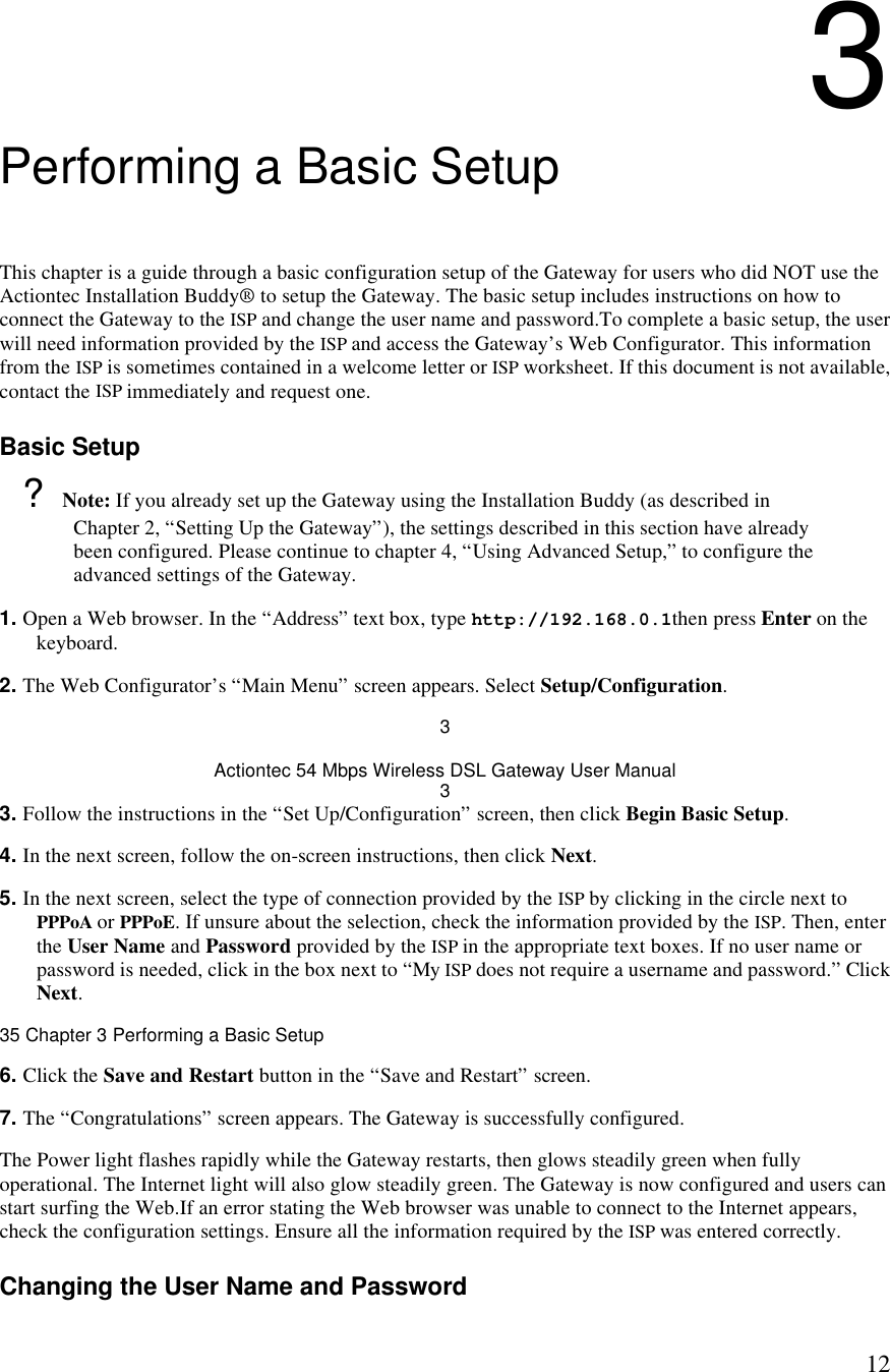  123 Performing a Basic Setup This chapter is a guide through a basic configuration setup of the Gateway for users who did NOT use the Actiontec Installation Buddy® to setup the Gateway. The basic setup includes instructions on how to connect the Gateway to the ISP and change the user name and password.To complete a basic setup, the user will need information provided by the ISP and access the Gateway’s Web Configurator. This information from the ISP is sometimes contained in a welcome letter or ISP worksheet. If this document is not available, contact the ISP immediately and request one. Basic Setup ? Note: If you already set up the Gateway using the Installation Buddy (as described in Chapter 2, “Setting Up the Gateway”), the settings described in this section have already been configured. Please continue to chapter 4, “Using Advanced Setup,” to configure the advanced settings of the Gateway. 1. Open a Web browser. In the “Address” text box, type http://192.168.0.1then press Enter on the keyboard. 2. The Web Configurator’s “Main Menu” screen appears. Select Setup/Configuration. 3 Actiontec 54 Mbps Wireless DSL Gateway User Manual 3 3. Follow the instructions in the “Set Up/Configuration” screen, then click Begin Basic Setup. 4. In the next screen, follow the on-screen instructions, then click Next. 5. In the next screen, select the type of connection provided by the ISP by clicking in the circle next to PPPoA or PPPoE. If unsure about the selection, check the information provided by the ISP. Then, enter the User Name and Password provided by the ISP in the appropriate text boxes. If no user name or password is needed, click in the box next to “My ISP does not require a username and password.” Click Next.35 Chapter 3 Performing a Basic Setup  6. Click the Save and Restart button in the “Save and Restart” screen. 7. The “Congratulations” screen appears. The Gateway is successfully configured. The Power light flashes rapidly while the Gateway restarts, then glows steadily green when fully operational. The Internet light will also glow steadily green. The Gateway is now configured and users can start surfing the Web.If an error stating the Web browser was unable to connect to the Internet appears, check the configuration settings. Ensure all the information required by the ISP was entered correctly. Changing the User Name and Password 