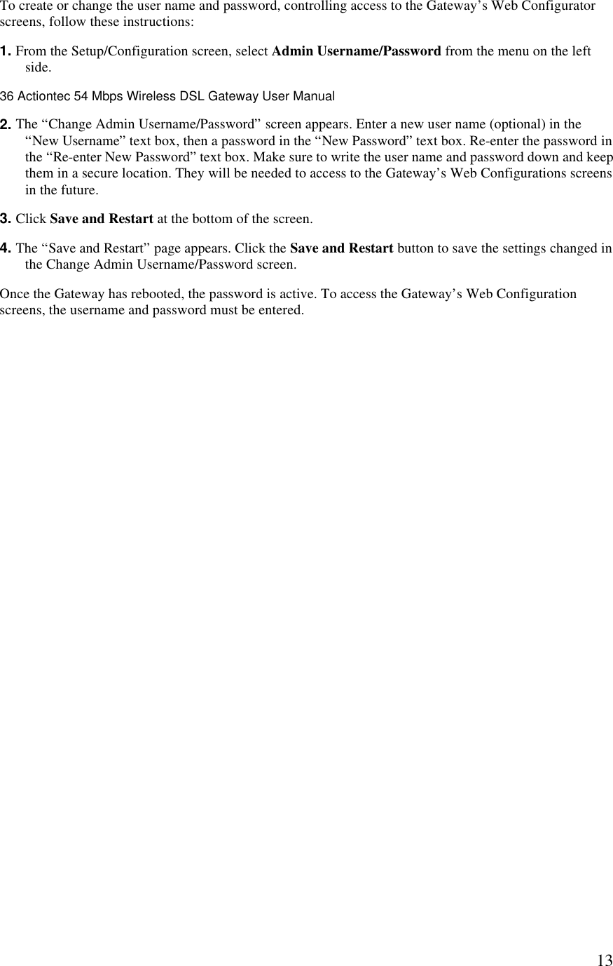  13To create or change the user name and password, controlling access to the Gateway’s Web Configurator screens, follow these instructions: 1. From the Setup/Configuration screen, select Admin Username/Password from the menu on the left side.36 Actiontec 54 Mbps Wireless DSL Gateway User Manual  2. The “Change Admin Username/Password” screen appears. Enter a new user name (optional) in the “New Username” text box, then a password in the “New Password” text box. Re-enter the password in the “Re-enter New Password” text box. Make sure to write the user name and password down and keep them in a secure location. They will be needed to access to the Gateway’s Web Configurations screens in the future.  3. Click Save and Restart at the bottom of the screen. 4. The “Save and Restart” page appears. Click the Save and Restart button to save the settings changed in the Change Admin Username/Password screen.  Once the Gateway has rebooted, the password is active. To access the Gateway’s Web Configuration screens, the username and password must be entered. 