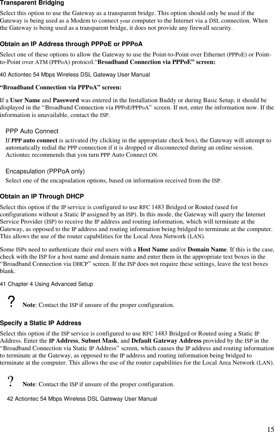  15Transparent Bridging Select this option to use the Gateway as a transparent bridge. This option should only be used if the Gateway is being used as a Modem to connect your computer to the Internet via a DSL connection. When the Gateway is being used as a transparent bridge, it does not provide any firewall security. Obtain an IP Address through PPPoE or PPPoA Select one of these options to allow the Gateway to use the Point-to-Point over Ethernet (PPPoE) or Point-to-Point over ATM (PPPoA) protocol.“Broadband Connection via PPPoE” screen:40 Actiontec 54 Mbps Wireless DSL Gateway User Manual  “Broadband Connection via PPPoA” screen: If a User Name and Password was entered in the Installation Buddy or during Basic Setup, it should be displayed in the “Broadband Connection via PPPoE/PPPoA” screen. If not, enter the information now. If the information is unavailable, contact the ISP. PPP Auto Connect If PPP auto connect is activated (by clicking in the appropriate check box), the Gateway will attempt to automatically redial the PPP connection if it is dropped or disconnected during an online session. Actiontec recommends that you turn PPP Auto Connect ON. Encapsulation (PPPoA only) Select one of the encapsulation options, based on information received from the ISP.  Obtain an IP Through DHCP Select this option if the IP service is configured to use RFC 1483 Bridged or Routed (used for configurations without a Static IP assigned by an ISP). In this mode, the Gateway will query the Internet Service Provider (ISP) to receive the IP address and routing information, which will terminate at the Gateway, as opposed to the IP address and routing information being bridged to terminate at the computer. This allows the use of the router capabilities for the Local Area Network (LAN). Some ISPs need to authenticate their end users with a Host Name and/or Domain Name. If this is the case, check with the ISP for a host name and domain name and enter them in the appropriate text boxes in the “Broadband Connection via DHCP” screen. If the ISP does not require these settings, leave the text boxes blank.41 Chapter 4 Using Advanced Setup  ? Note: Contact the ISP if unsure of the proper configuration. Specify a Static IP Address Select this option if the ISP service is configured to use RFC 1483 Bridged or Routed using a Static IP Address. Enter the IP Address, Subnet Mask, and Default Gateway Address provided by the ISP in the “Broadband Connection via Static IP Address” screen, which causes the IP address and routing information to terminate at the Gateway, as opposed to the IP address and routing information being bridged to terminate at the computer. This allows the use of the router capabilities for the Local Area Network (LAN). ? Note: Contact the ISP if unsure of the proper configuration.42 Actiontec 54 Mbps Wireless DSL Gateway User Manual  