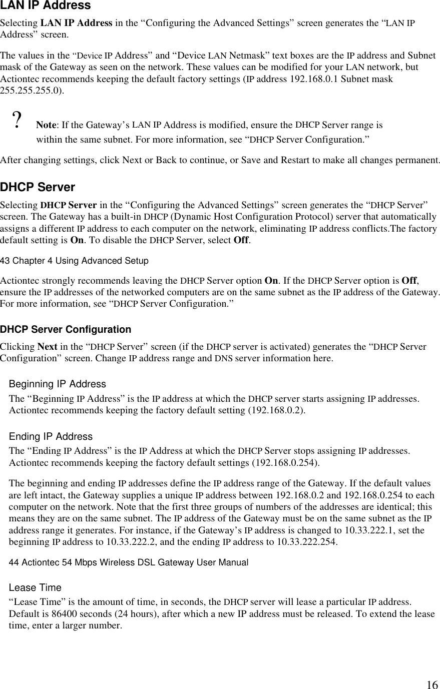  16LAN IP Address Selecting LAN IP Address in the “Configuring the Advanced Settings” screen generates the “LAN IP Address” screen.  The values in the “Device IP Address” and “Device LAN Netmask” text boxes are the IP address and Subnet mask of the Gateway as seen on the network. These values can be modified for your LAN network, but Actiontec recommends keeping the default factory settings (IP address 192.168.0.1 Subnet mask 255.255.255.0). ? Note: If the Gateway’s LAN IP Address is modified, ensure the DHCP Server range is within the same subnet. For more information, see “DHCP Server Configuration.” After changing settings, click Next or Back to continue, or Save and Restart to make all changes permanent. DHCP Server Selecting DHCP Server in the “Configuring the Advanced Settings” screen generates the “DHCP Server” screen. The Gateway has a built-in DHCP (Dynamic Host Configuration Protocol) server that automatically assigns a different IP address to each computer on the network, eliminating IP address conflicts.The factory default setting is On. To disable the DHCP Server, select Off.43 Chapter 4 Using Advanced Setup  Actiontec strongly recommends leaving the DHCP Server option On. If the DHCP Server option is Off, ensure the IP addresses of the networked computers are on the same subnet as the IP address of the Gateway. For more information, see “DHCP Server Configuration.” DHCP Server Configuration Clicking Next in the “DHCP Server” screen (if the DHCP server is activated) generates the “DHCP Server Configuration” screen. Change IP address range and DNS server information here. Beginning IP Address The “Beginning IP Address” is the IP address at which the DHCP server starts assigning IP addresses. Actiontec recommends keeping the factory default setting (192.168.0.2).  Ending IP Address  The “Ending IP Address” is the IP Address at which the DHCP Server stops assigning IP addresses. Actiontec recommends keeping the factory default settings (192.168.0.254). The beginning and ending IP addresses define the IP address range of the Gateway. If the default values are left intact, the Gateway supplies a unique IP address between 192.168.0.2 and 192.168.0.254 to each computer on the network. Note that the first three groups of numbers of the addresses are identical; this means they are on the same subnet. The IP address of the Gateway must be on the same subnet as the IP address range it generates. For instance, if the Gateway’s IP address is changed to 10.33.222.1, set the beginning IP address to 10.33.222.2, and the ending IP address to 10.33.222.254.44 Actiontec 54 Mbps Wireless DSL Gateway User Manual  Lease Time  “Lease Time” is the amount of time, in seconds, the DHCP server will lease a particular IP address. Default is 86400 seconds (24 hours), after which a new IP address must be released. To extend the lease time, enter a larger number. 