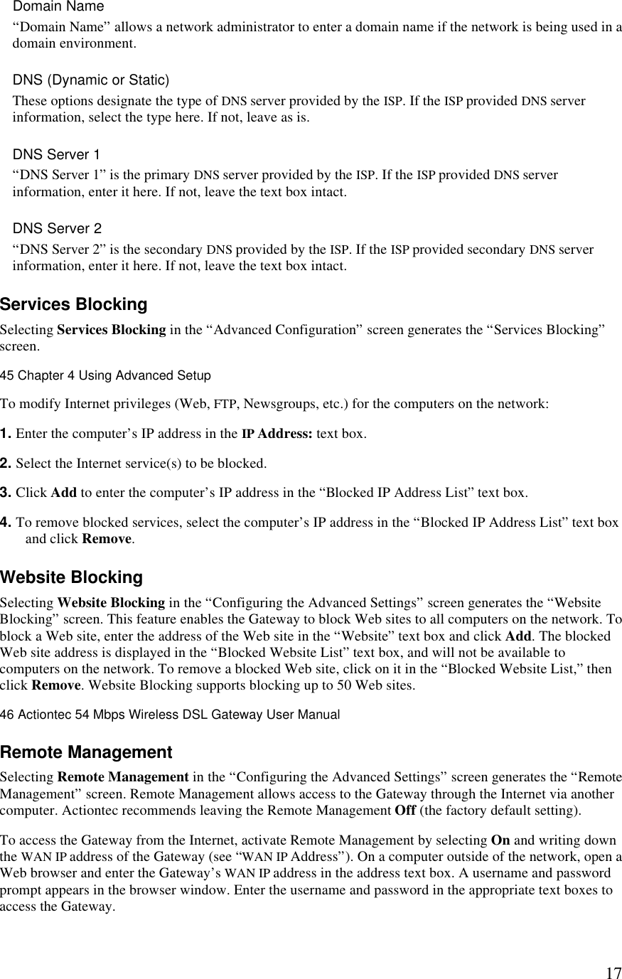  17Domain Name “Domain Name” allows a network administrator to enter a domain name if the network is being used in a domain environment. DNS (Dynamic or Static) These options designate the type of DNS server provided by the ISP. If the ISP provided DNS server information, select the type here. If not, leave as is. DNS Server 1  “DNS Server 1” is the primary DNS server provided by the ISP. If the ISP provided DNS server information, enter it here. If not, leave the text box intact. DNS Server 2 “DNS Server 2” is the secondary DNS provided by the ISP. If the ISP provided secondary DNS server information, enter it here. If not, leave the text box intact. Services Blocking Selecting Services Blocking in the “Advanced Configuration” screen generates the “Services Blocking” screen. 45 Chapter 4 Using Advanced Setup  To modify Internet privileges (Web, FTP, Newsgroups, etc.) for the computers on the network: 1. Enter the computer’s IP address in the IP Address: text box. 2. Select the Internet service(s) to be blocked. 3. Click Add to enter the computer’s IP address in the “Blocked IP Address List” text box. 4. To remove blocked services, select the computer’s IP address in the “Blocked IP Address List” text box and click Remove.  Website Blocking Selecting Website Blocking in the “Configuring the Advanced Settings” screen generates the “Website Blocking” screen. This feature enables the Gateway to block Web sites to all computers on the network. To block a Web site, enter the address of the Web site in the “Website” text box and click Add. The blocked Web site address is displayed in the “Blocked Website List” text box, and will not be available to computers on the network. To remove a blocked Web site, click on it in the “Blocked Website List,” then click Remove. Website Blocking supports blocking up to 50 Web sites.46 Actiontec 54 Mbps Wireless DSL Gateway User Manual  Remote Management Selecting Remote Management in the “Configuring the Advanced Settings” screen generates the “Remote Management” screen. Remote Management allows access to the Gateway through the Internet via another computer. Actiontec recommends leaving the Remote Management Off (the factory default setting). To access the Gateway from the Internet, activate Remote Management by selecting On and writing down the WAN IP address of the Gateway (see “WAN IP Address”). On a computer outside of the network, open a Web browser and enter the Gateway’s WAN IP address in the address text box. A username and password prompt appears in the browser window. Enter the username and password in the appropriate text boxes to access the Gateway. 