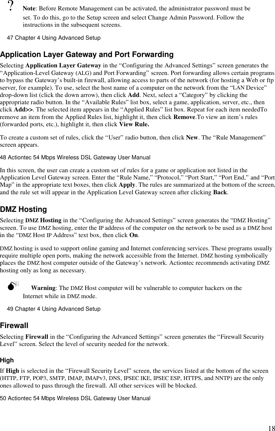  18? Note: Before Remote Management can be activated, the administrator password must be set. To do this, go to the Setup screen and select Change Admin Password. Follow the instructions in the subsequent screens.47 Chapter 4 Using Advanced Setup  Application Layer Gateway and Port Forwarding Selecting Application Layer Gateway in the “Configuring the Advanced Settings” screen generates the “Application-Level Gateway (ALG) and Port Forwarding” screen. Port forwarding allows certain programs to bypass the Gateway’s built-in firewall, allowing access to parts of the network (for hosting a Web or ftp server, for example). To use, select the host name of a computer on the network from the “LAN Device” drop-down list (click the down arrow), then click Add. Next, select a “Category” by clicking the appropriate radio button. In the “Available Rules” list box, select a game, application, server, etc., then click Add&gt;&gt;. The selected item appears in the “Applied Rules” list box. Repeat for each item neededTo remove an item from the Applied Rules list, highlight it, then click Remove.To view an item’s rules (forwarded ports, etc.), highlight it, then click View Rule. To create a custom set of rules, click the “User” radio button, then click New. The “Rule Management” screen appears.48 Actiontec 54 Mbps Wireless DSL Gateway User Manual  In this screen, the user can create a custom set of rules for a game or application not listed in the Application Level Gateway screen. Enter the “Rule Name,” “Protocol,” “Port Start,” “Port End,” and “Port Map” in the appropriate text boxes, then click Apply. The rules are summarized at the bottom of the screen, and the rule set will appear in the Application Level Gateway screen after clicking Back. DMZ Hosting Selecting DMZ Hosting in the “Configuring the Advanced Settings” screen generates the “DMZ Hosting” screen. To use DMZ hosting, enter the IP address of the computer on the network to be used as a DMZ host in the “DMZ Host IP Address” text box, then click On.  DMZ hosting is used to support online gaming and Internet conferencing services. These programs usually require multiple open ports, making the network accessible from the Internet. DMZ hosting symbolically places the DMZ host computer outside of the Gateway’s network. Actiontec recommends activating DMZ hosting only as long as necessary. M Warning: The DMZ Host computer will be vulnerable to computer hackers on the Internet while in DMZ mode.49 Chapter 4 Using Advanced Setup  Firewall Selecting Firewall in the “Configuring the Advanced Settings” screen generates the “Firewall Security Level” screen. Select the level of security needed for the network. High If High is selected in the “Firewall Security Level” screen, the services listed at the bottom of the screen (HTTP, FTP, POP3, SMTP, IMAP, IMAPv3, DNS, IPSEC IKE, IPSEC ESP, HTTPS, and NNTP) are the only ones allowed to pass through the firewall. All other services will be blocked.50 Actiontec 54 Mbps Wireless DSL Gateway User Manual  