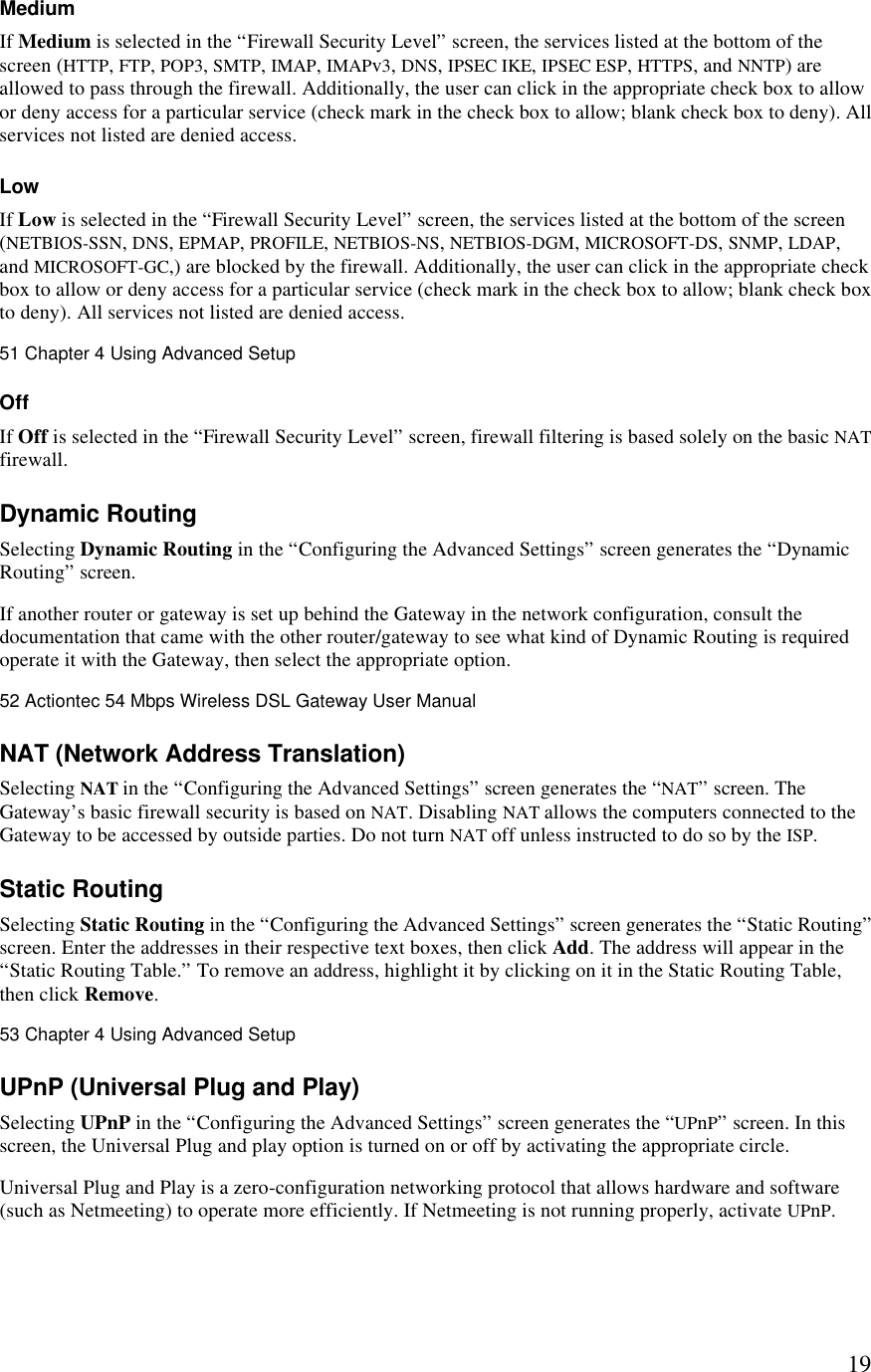  19Medium If Medium is selected in the “Firewall Security Level” screen, the services listed at the bottom of the screen (HTTP, FTP, POP3, SMTP, IMAP, IMAPv3, DNS, IPSEC IKE, IPSEC ESP, HTTPS, and NNTP) are allowed to pass through the firewall. Additionally, the user can click in the appropriate check box to allow or deny access for a particular service (check mark in the check box to allow; blank check box to deny). All services not listed are denied access. Low If Low is selected in the “Firewall Security Level” screen, the services listed at the bottom of the screen (NETBIOS-SSN, DNS, EPMAP, PROFILE, NETBIOS-NS, NETBIOS-DGM, MICROSOFT-DS, SNMP, LDAP, and MICROSOFT-GC,) are blocked by the firewall. Additionally, the user can click in the appropriate check box to allow or deny access for a particular service (check mark in the check box to allow; blank check box to deny). All services not listed are denied access.51 Chapter 4 Using Advanced Setup  Off If Off is selected in the “Firewall Security Level” screen, firewall filtering is based solely on the basic NAT firewall. Dynamic Routing  Selecting Dynamic Routing in the “Configuring the Advanced Settings” screen generates the “Dynamic Routing” screen. If another router or gateway is set up behind the Gateway in the network configuration, consult the documentation that came with the other router/gateway to see what kind of Dynamic Routing is required operate it with the Gateway, then select the appropriate option.52 Actiontec 54 Mbps Wireless DSL Gateway User Manual  NAT (Network Address Translation) Selecting NAT in the “Configuring the Advanced Settings” screen generates the “NAT” screen. The Gateway’s basic firewall security is based on NAT. Disabling NAT allows the computers connected to the Gateway to be accessed by outside parties. Do not turn NAT off unless instructed to do so by the ISP.  Static Routing Selecting Static Routing in the “Configuring the Advanced Settings” screen generates the “Static Routing” screen. Enter the addresses in their respective text boxes, then click Add. The address will appear in the “Static Routing Table.” To remove an address, highlight it by clicking on it in the Static Routing Table, then click Remove.53 Chapter 4 Using Advanced Setup  UPnP (Universal Plug and Play) Selecting UPnP in the “Configuring the Advanced Settings” screen generates the “UPnP” screen. In this screen, the Universal Plug and play option is turned on or off by activating the appropriate circle. Universal Plug and Play is a zero-configuration networking protocol that allows hardware and software (such as Netmeeting) to operate more efficiently. If Netmeeting is not running properly, activate UPnP. 