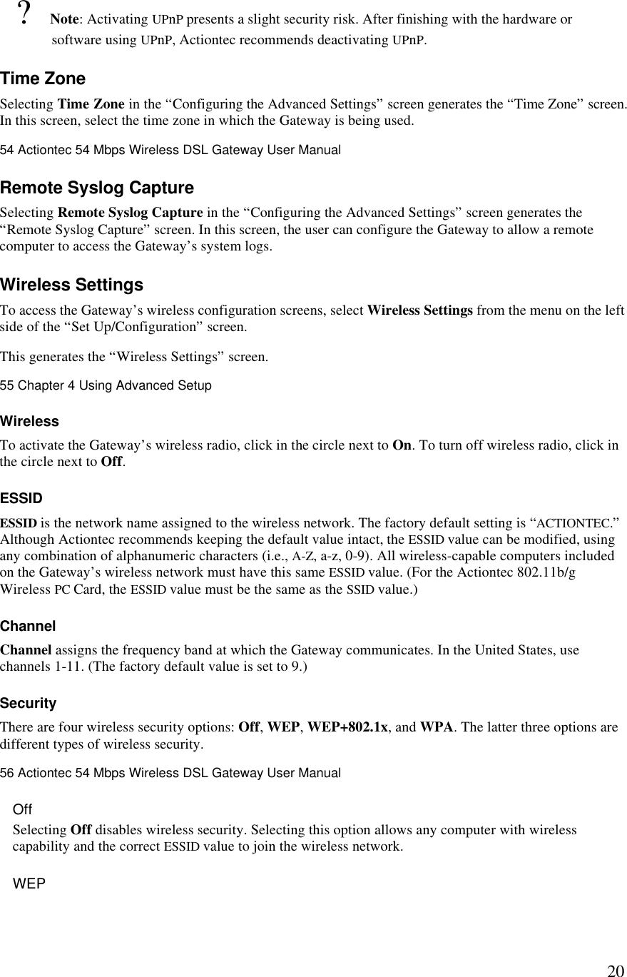  20? Note: Activating UPnP presents a slight security risk. After finishing with the hardware or software using UPnP, Actiontec recommends deactivating UPnP.  Time Zone Selecting Time Zone in the “Configuring the Advanced Settings” screen generates the “Time Zone” screen. In this screen, select the time zone in which the Gateway is being used.54 Actiontec 54 Mbps Wireless DSL Gateway User Manual  Remote Syslog Capture Selecting Remote Syslog Capture in the “Configuring the Advanced Settings” screen generates the “Remote Syslog Capture” screen. In this screen, the user can configure the Gateway to allow a remote computer to access the Gateway’s system logs. Wireless Settings To access the Gateway’s wireless configuration screens, select Wireless Settings from the menu on the left side of the “Set Up/Configuration” screen. This generates the “Wireless Settings” screen. 55 Chapter 4 Using Advanced Setup  Wireless To activate the Gateway’s wireless radio, click in the circle next to On. To turn off wireless radio, click in the circle next to Off. ESSID  ESSID is the network name assigned to the wireless network. The factory default setting is “ACTIONTEC.” Although Actiontec recommends keeping the default value intact, the ESSID value can be modified, using any combination of alphanumeric characters (i.e., A-Z, a-z, 0-9). All wireless-capable computers included on the Gateway’s wireless network must have this same ESSID value. (For the Actiontec 802.11b/g Wireless PC Card, the ESSID value must be the same as the SSID value.) Channel  Channel assigns the frequency band at which the Gateway communicates. In the United States, use channels 1-11. (The factory default value is set to 9.)  Security There are four wireless security options: Off, WEP, WEP+802.1x, and WPA. The latter three options are different types of wireless security.56 Actiontec 54 Mbps Wireless DSL Gateway User Manual  Off Selecting Off disables wireless security. Selecting this option allows any computer with wireless capability and the correct ESSID value to join the wireless network. WEP 