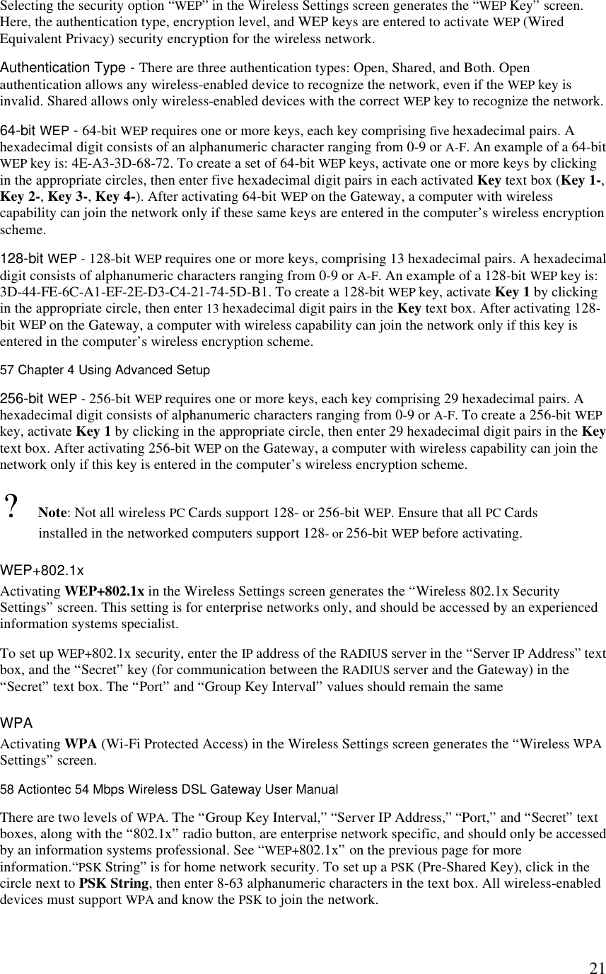  21Selecting the security option “WEP” in the Wireless Settings screen generates the “WEP Key” screen. Here, the authentication type, encryption level, and WEP keys are entered to activate WEP (Wired Equivalent Privacy) security encryption for the wireless network. Authentication Type - There are three authentication types: Open, Shared, and Both. Open authentication allows any wireless-enabled device to recognize the network, even if the WEP key is invalid. Shared allows only wireless-enabled devices with the correct WEP key to recognize the network. 64-bit WEP - 64-bit WEP requires one or more keys, each key comprising five hexadecimal pairs. A hexadecimal digit consists of an alphanumeric character ranging from 0-9 or A-F. An example of a 64-bit WEP key is: 4E-A3-3D-68-72. To create a set of 64-bit WEP keys, activate one or more keys by clicking in the appropriate circles, then enter five hexadecimal digit pairs in each activated Key text box (Key 1-, Key 2-, Key 3-, Key 4-). After activating 64-bit WEP on the Gateway, a computer with wireless capability can join the network only if these same keys are entered in the computer’s wireless encryption scheme. 128-bit WEP - 128-bit WEP requires one or more keys, comprising 13 hexadecimal pairs. A hexadecimal digit consists of alphanumeric characters ranging from 0-9 or A-F. An example of a 128-bit WEP key is: 3D-44-FE-6C-A1-EF-2E-D3-C4-21-74-5D-B1. To create a 128-bit WEP key, activate Key 1 by clicking in the appropriate circle, then enter 13 hexadecimal digit pairs in the Key text box. After activating 128-bit WEP on the Gateway, a computer with wireless capability can join the network only if this key is entered in the computer’s wireless encryption scheme.57 Chapter 4 Using Advanced Setup  256-bit WEP - 256-bit WEP requires one or more keys, each key comprising 29 hexadecimal pairs. A hexadecimal digit consists of alphanumeric characters ranging from 0-9 or A-F. To create a 256-bit WEP key, activate Key 1 by clicking in the appropriate circle, then enter 29 hexadecimal digit pairs in the Key text box. After activating 256-bit WEP on the Gateway, a computer with wireless capability can join the network only if this key is entered in the computer’s wireless encryption scheme. ? Note: Not all wireless PC Cards support 128- or 256-bit WEP. Ensure that all PC Cards installed in the networked computers support 128- or 256-bit WEP before activating. WEP+802.1x Activating WEP+802.1x in the Wireless Settings screen generates the “Wireless 802.1x Security Settings” screen. This setting is for enterprise networks only, and should be accessed by an experienced information systems specialist. To set up WEP+802.1x security, enter the IP address of the RADIUS server in the “Server IP Address” text box, and the “Secret” key (for communication between the RADIUS server and the Gateway) in the “Secret” text box. The “Port” and “Group Key Interval” values should remain the same WPA Activating WPA (Wi-Fi Protected Access) in the Wireless Settings screen generates the “Wireless WPA Settings” screen.58 Actiontec 54 Mbps Wireless DSL Gateway User Manual  There are two levels of WPA. The “Group Key Interval,” “Server IP Address,” “Port,” and “Secret” text boxes, along with the “802.1x” radio button, are enterprise network specific, and should only be accessed by an information systems professional. See “WEP+802.1x” on the previous page for more information.“PSK String” is for home network security. To set up a PSK (Pre-Shared Key), click in the circle next to PSK String, then enter 8-63 alphanumeric characters in the text box. All wireless-enabled devices must support WPA and know the PSK to join the network. 