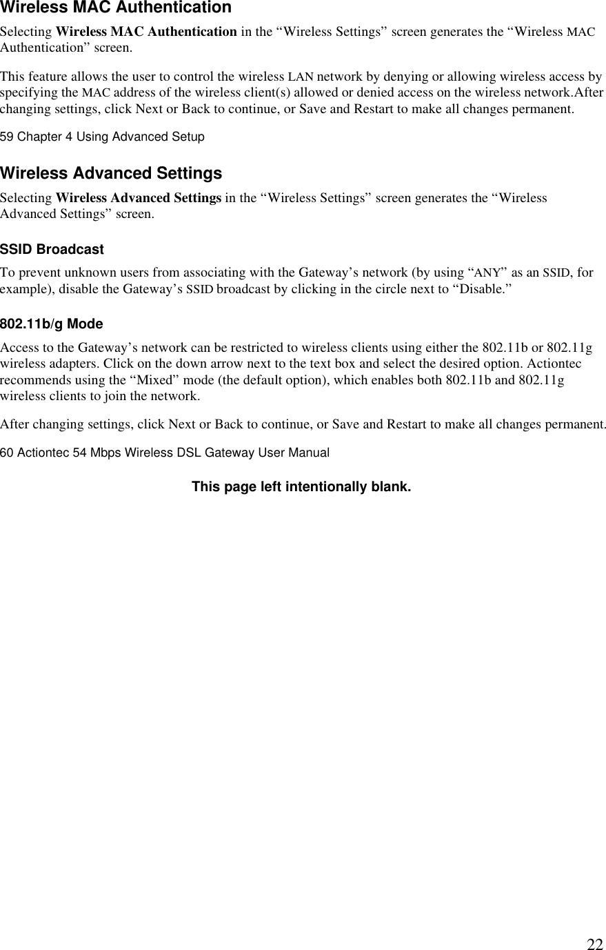  22Wireless MAC Authentication Selecting Wireless MAC Authentication in the “Wireless Settings” screen generates the “Wireless MAC Authentication” screen. This feature allows the user to control the wireless LAN network by denying or allowing wireless access by specifying the MAC address of the wireless client(s) allowed or denied access on the wireless network.After changing settings, click Next or Back to continue, or Save and Restart to make all changes permanent.59 Chapter 4 Using Advanced Setup  Wireless Advanced Settings Selecting Wireless Advanced Settings in the “Wireless Settings” screen generates the “Wireless Advanced Settings” screen. SSID Broadcast To prevent unknown users from associating with the Gateway’s network (by using “ANY” as an SSID, for example), disable the Gateway’s SSID broadcast by clicking in the circle next to “Disable.”  802.11b/g Mode Access to the Gateway’s network can be restricted to wireless clients using either the 802.11b or 802.11g wireless adapters. Click on the down arrow next to the text box and select the desired option. Actiontec recommends using the “Mixed” mode (the default option), which enables both 802.11b and 802.11g wireless clients to join the network. After changing settings, click Next or Back to continue, or Save and Restart to make all changes permanent.60 Actiontec 54 Mbps Wireless DSL Gateway User Manual  This page left intentionally blank. 