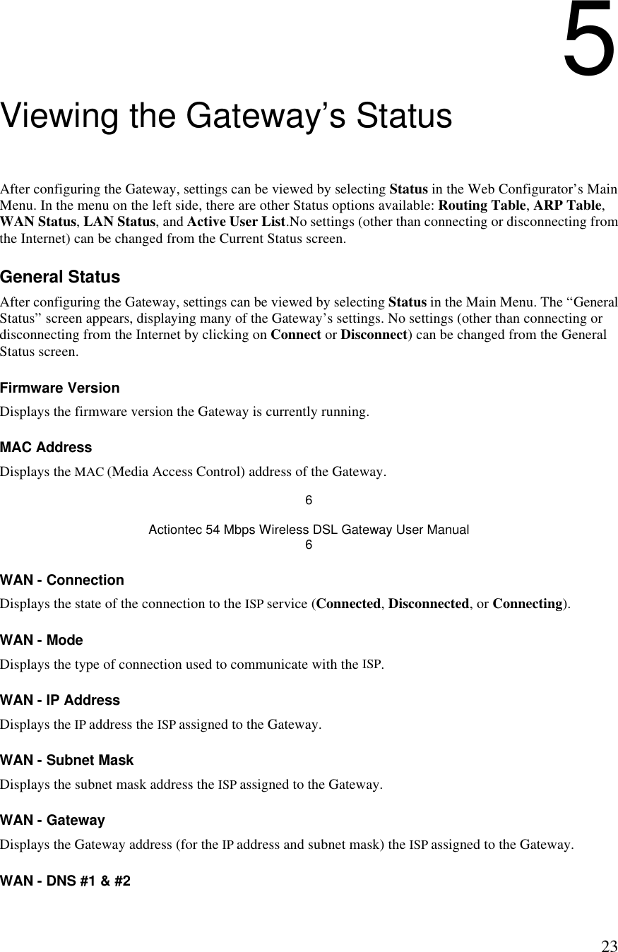  235 Viewing the Gateway’s Status After configuring the Gateway, settings can be viewed by selecting Status in the Web Configurator’s Main Menu. In the menu on the left side, there are other Status options available: Routing Table, ARP Table, WAN Status, LAN Status, and Active User List.No settings (other than connecting or disconnecting from the Internet) can be changed from the Current Status screen. General Status After configuring the Gateway, settings can be viewed by selecting Status in the Main Menu. The “General Status” screen appears, displaying many of the Gateway’s settings. No settings (other than connecting or disconnecting from the Internet by clicking on Connect or Disconnect) can be changed from the General Status screen. Firmware Version Displays the firmware version the Gateway is currently running. MAC Address Displays the MAC (Media Access Control) address of the Gateway. 6 Actiontec 54 Mbps Wireless DSL Gateway User Manual 6 WAN - Connection Displays the state of the connection to the ISP service (Connected, Disconnected, or Connecting).  WAN - Mode Displays the type of connection used to communicate with the ISP. WAN - IP Address Displays the IP address the ISP assigned to the Gateway. WAN - Subnet Mask Displays the subnet mask address the ISP assigned to the Gateway. WAN - Gateway Displays the Gateway address (for the IP address and subnet mask) the ISP assigned to the Gateway. WAN - DNS #1 &amp; #2 