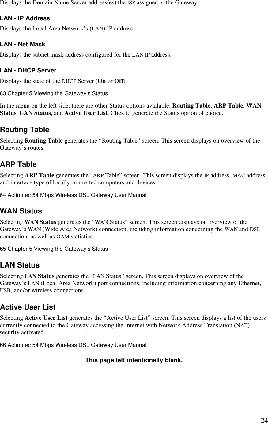  24Displays the Domain Name Server address(es) the ISP assigned to the Gateway. LAN - IP Address Displays the Local Area Network’s (LAN) IP address. LAN - Net Mask Displays the subnet mask address configured for the LAN IP address. LAN - DHCP Server Displays the state of the DHCP Server (On or Off).63 Chapter 5 Viewing the Gateway’s Status  In the menu on the left side, there are other Status options available: Routing Table, ARP Table, WAN Status, LAN Status, and Active User List. Click to generate the Status option of choice. Routing Table Selecting Routing Table generates the “Routing Table” screen. This screen displays on overview of the Gateway’s routes. ARP Table Selecting ARP Table generates the “ARP Table” screen. This screen displays the IP address, MAC address and interface type of locally connected computers and devices.64 Actiontec 54 Mbps Wireless DSL Gateway User Manual  WAN Status Selecting WAN Status generates the “WAN Status” screen. This screen displays on overview of the Gateway’s WAN (Wide Area Network) connection, including information concerning the WAN and DSL connection, as well as OAM statistics.65 Chapter 5 Viewing the Gateway’s Status  LAN Status Selecting LAN Status generates the “LAN Status” screen. This screen displays on overview of the Gateway’s LAN (Local Area Network) port connections, including information concerning any Ethernet, USB, and/or wireless connections. Active User List Selecting Active User List generates the “Active User List” screen. This screen displays a list of the users currently connected to the Gateway accessing the Internet with Network Address Translation (NAT) security activated.66 Actiontec 54 Mbps Wireless DSL Gateway User Manual  This page left intentionally blank. 