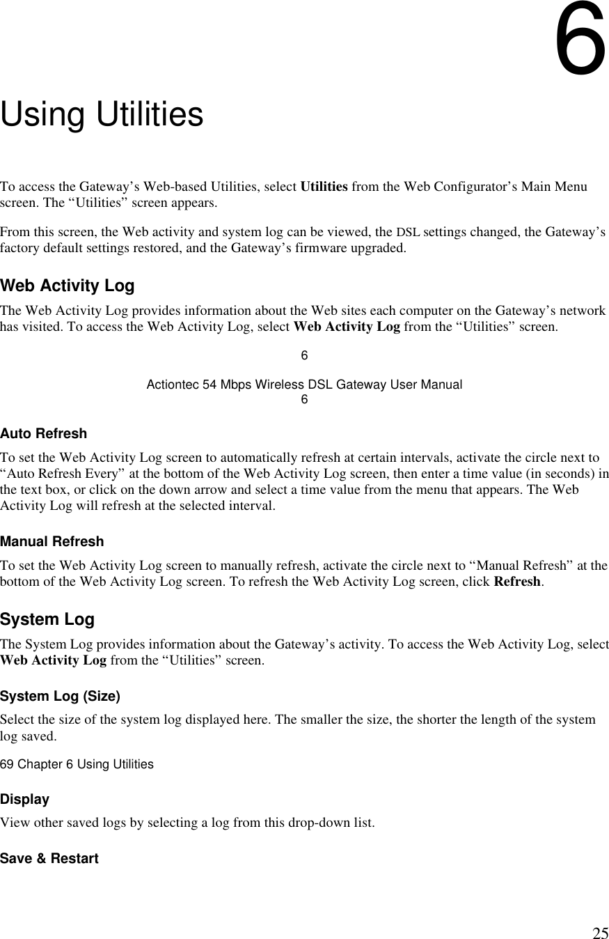  256 Using Utilities To access the Gateway’s Web-based Utilities, select Utilities from the Web Configurator’s Main Menu screen. The “Utilities” screen appears. From this screen, the Web activity and system log can be viewed, the DSL settings changed, the Gateway’s factory default settings restored, and the Gateway’s firmware upgraded. Web Activity Log The Web Activity Log provides information about the Web sites each computer on the Gateway’s network has visited. To access the Web Activity Log, select Web Activity Log from the “Utilities” screen. 6 Actiontec 54 Mbps Wireless DSL Gateway User Manual 6 Auto Refresh To set the Web Activity Log screen to automatically refresh at certain intervals, activate the circle next to “Auto Refresh Every” at the bottom of the Web Activity Log screen, then enter a time value (in seconds) in the text box, or click on the down arrow and select a time value from the menu that appears. The Web Activity Log will refresh at the selected interval. Manual Refresh To set the Web Activity Log screen to manually refresh, activate the circle next to “Manual Refresh” at the bottom of the Web Activity Log screen. To refresh the Web Activity Log screen, click Refresh. System Log The System Log provides information about the Gateway’s activity. To access the Web Activity Log, select Web Activity Log from the “Utilities” screen. System Log (Size) Select the size of the system log displayed here. The smaller the size, the shorter the length of the system log saved.69 Chapter 6 Using Utilities  Display View other saved logs by selecting a log from this drop-down list. Save &amp; Restart 