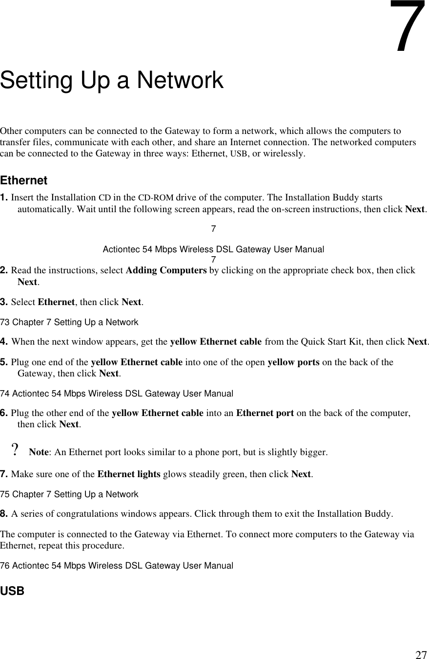  277 Setting Up a Network Other computers can be connected to the Gateway to form a network, which allows the computers to transfer files, communicate with each other, and share an Internet connection. The networked computers can be connected to the Gateway in three ways: Ethernet, USB, or wirelessly. Ethernet 1. Insert the Installation CD in the CD-ROM drive of the computer. The Installation Buddy starts automatically. Wait until the following screen appears, read the on-screen instructions, then click Next. 7 Actiontec 54 Mbps Wireless DSL Gateway User Manual 7 2. Read the instructions, select Adding Computers by clicking on the appropriate check box, then click Next.  3. Select Ethernet, then click Next.73 Chapter 7 Setting Up a Network  4. When the next window appears, get the yellow Ethernet cable from the Quick Start Kit, then click Next. 5. Plug one end of the yellow Ethernet cable into one of the open yellow ports on the back of the Gateway, then click Next.74 Actiontec 54 Mbps Wireless DSL Gateway User Manual  6. Plug the other end of the yellow Ethernet cable into an Ethernet port on the back of the computer, then click Next. ? Note: An Ethernet port looks similar to a phone port, but is slightly bigger. 7. Make sure one of the Ethernet lights glows steadily green, then click Next.75 Chapter 7 Setting Up a Network  8. A series of congratulations windows appears. Click through them to exit the Installation Buddy.  The computer is connected to the Gateway via Ethernet. To connect more computers to the Gateway via Ethernet, repeat this procedure.76 Actiontec 54 Mbps Wireless DSL Gateway User Manual  USB 