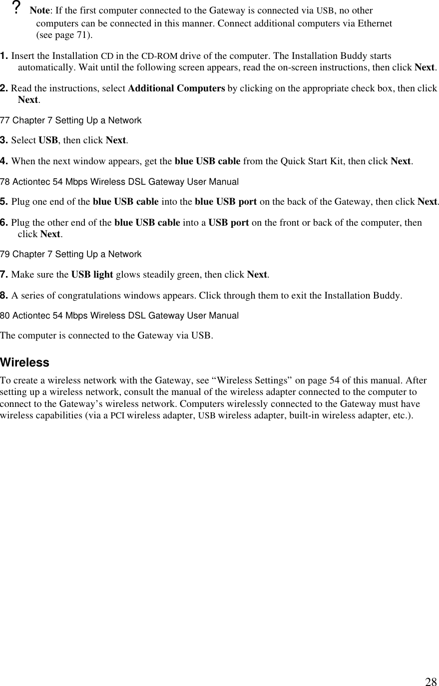  28? Note: If the first computer connected to the Gateway is connected via USB, no other computers can be connected in this manner. Connect additional computers via Ethernet (see page 71). 1. Insert the Installation CD in the CD-ROM drive of the computer. The Installation Buddy starts automatically. Wait until the following screen appears, read the on-screen instructions, then click Next. 2. Read the instructions, select Additional Computers by clicking on the appropriate check box, then click Next. 77 Chapter 7 Setting Up a Network  3. Select USB, then click Next. 4. When the next window appears, get the blue USB cable from the Quick Start Kit, then click Next.78 Actiontec 54 Mbps Wireless DSL Gateway User Manual  5. Plug one end of the blue USB cable into the blue USB port on the back of the Gateway, then click Next. 6. Plug the other end of the blue USB cable into a USB port on the front or back of the computer, then click Next.79 Chapter 7 Setting Up a Network  7. Make sure the USB light glows steadily green, then click Next. 8. A series of congratulations windows appears. Click through them to exit the Installation Buddy. 80 Actiontec 54 Mbps Wireless DSL Gateway User Manual  The computer is connected to the Gateway via USB. Wireless To create a wireless network with the Gateway, see “Wireless Settings” on page 54 of this manual. After setting up a wireless network, consult the manual of the wireless adapter connected to the computer to connect to the Gateway’s wireless network. Computers wirelessly connected to the Gateway must have wireless capabilities (via a PCI wireless adapter, USB wireless adapter, built-in wireless adapter, etc.).  