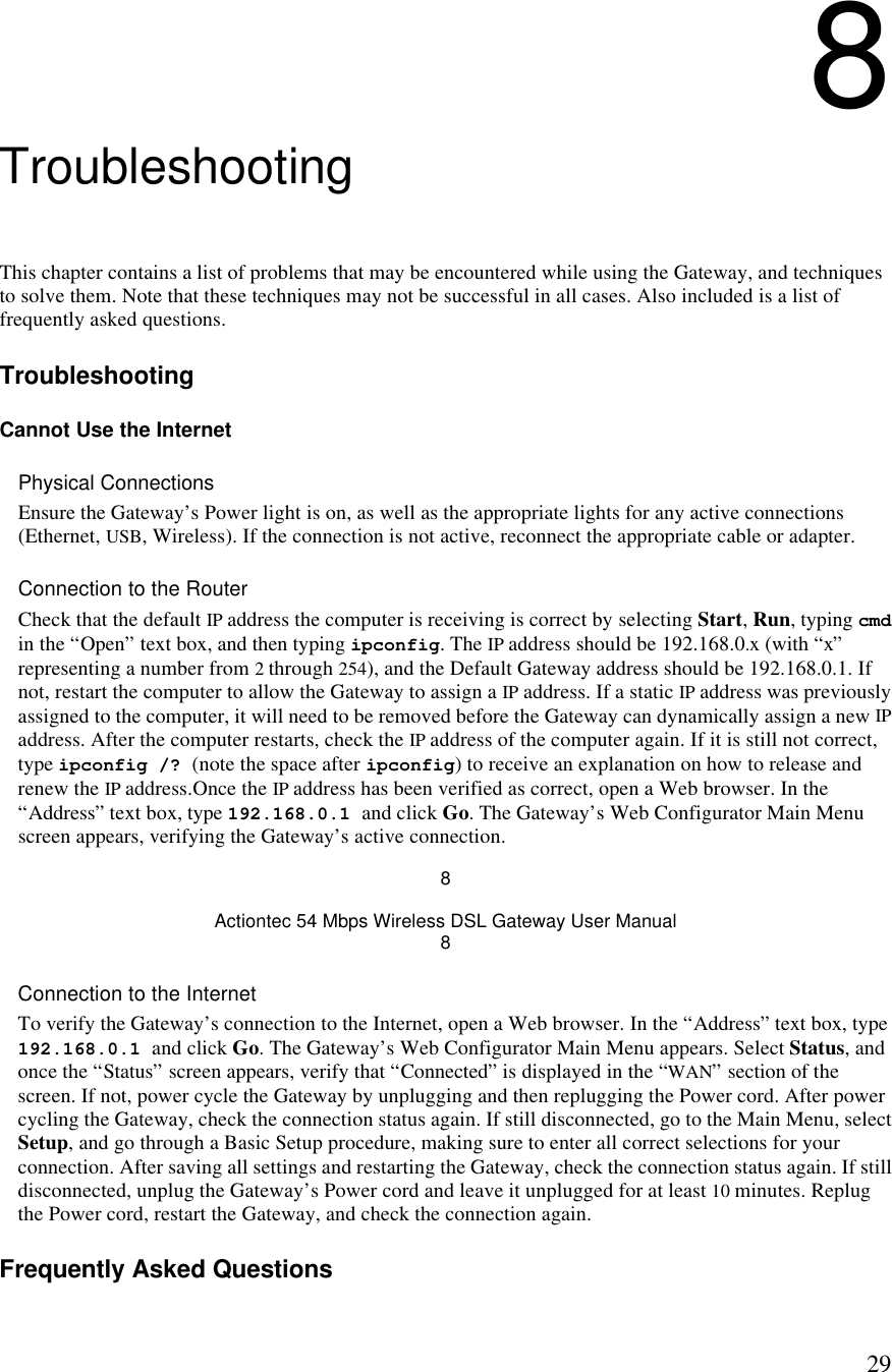  298 Troubleshooting This chapter contains a list of problems that may be encountered while using the Gateway, and techniques to solve them. Note that these techniques may not be successful in all cases. Also included is a list of frequently asked questions. Troubleshooting Cannot Use the Internet Physical Connections Ensure the Gateway’s Power light is on, as well as the appropriate lights for any active connections (Ethernet, USB, Wireless). If the connection is not active, reconnect the appropriate cable or adapter. Connection to the Router Check that the default IP address the computer is receiving is correct by selecting Start, Run, typing cmd in the “Open” text box, and then typing ipconfig. The IP address should be 192.168.0.x (with “x” representing a number from 2 through 254), and the Default Gateway address should be 192.168.0.1. If not, restart the computer to allow the Gateway to assign a IP address. If a static IP address was previously assigned to the computer, it will need to be removed before the Gateway can dynamically assign a new IP address. After the computer restarts, check the IP address of the computer again. If it is still not correct, type ipconfig /? (note the space after ipconfig) to receive an explanation on how to release and renew the IP address.Once the IP address has been verified as correct, open a Web browser. In the “Address” text box, type 192.168.0.1 and click Go. The Gateway’s Web Configurator Main Menu screen appears, verifying the Gateway’s active connection. 8 Actiontec 54 Mbps Wireless DSL Gateway User Manual 8 Connection to the Internet To verify the Gateway’s connection to the Internet, open a Web browser. In the “Address” text box, type 192.168.0.1 and click Go. The Gateway’s Web Configurator Main Menu appears. Select Status, and once the “Status” screen appears, verify that “Connected” is displayed in the “WAN” section of the screen. If not, power cycle the Gateway by unplugging and then replugging the Power cord. After power cycling the Gateway, check the connection status again. If still disconnected, go to the Main Menu, select Setup, and go through a Basic Setup procedure, making sure to enter all correct selections for your connection. After saving all settings and restarting the Gateway, check the connection status again. If still disconnected, unplug the Gateway’s Power cord and leave it unplugged for at least 10 minutes. Replug the Power cord, restart the Gateway, and check the connection again. Frequently Asked Questions 