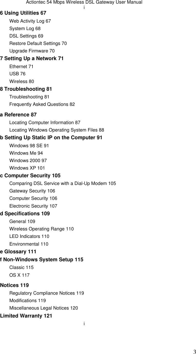  3Actiontec 54 Mbps Wireless DSL Gateway User Manual i 6 Using Utilities 67 Web Activity Log 67 System Log 68 DSL Settings 69  Restore Default Settings 70 Upgrade Firmware 70 7 Setting Up a Network 71 Ethernet 71 USB 76 Wireless 80 8 Troubleshooting 81 Troubleshooting 81 Frequently Asked Questions 82 a Reference 87 Locating Computer Information 87 Locating Windows Operating System Files 88 b Setting Up Static IP on the Computer 91 Windows 98 SE 91 Windows Me 94 Windows 2000 97 Windows XP 101 c Computer Security 105 Comparing DSL Service with a Dial-Up Modem 105 Gateway Security 106 Computer Security 106 Electronic Security 107 d Specifications 109 General 109 Wireless Operating Range 110 LED Indicators 110 Environmental 110 e Glossary 111 f Non-Windows System Setup 115 Classic 115 OS X 117  Notices 119 Regulatory Compliance Notices 119 Modifications 119 Miscellaneous Legal Notices 120  Limited Warranty 121 i 