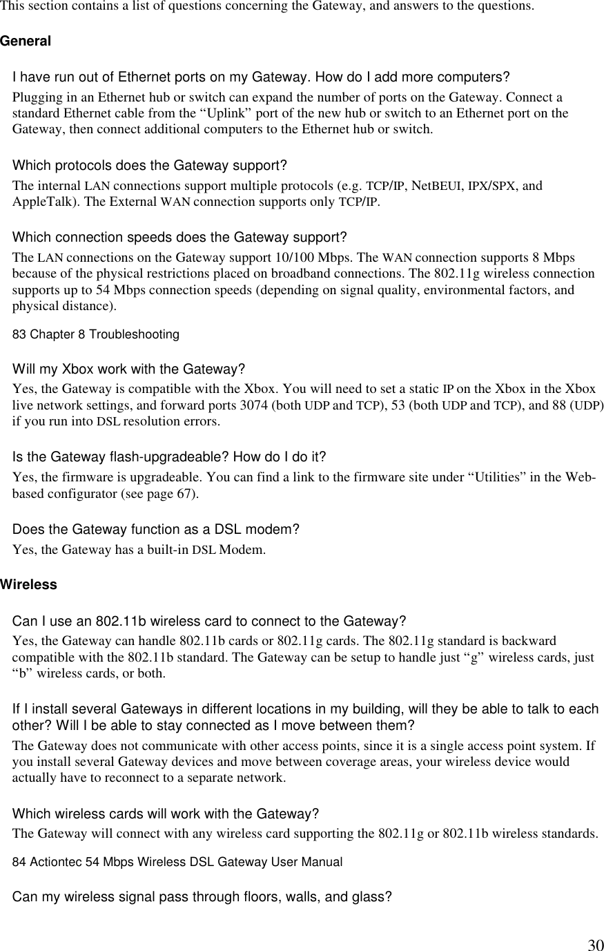  30This section contains a list of questions concerning the Gateway, and answers to the questions. General I have run out of Ethernet ports on my Gateway. How do I add more computers?  Plugging in an Ethernet hub or switch can expand the number of ports on the Gateway. Connect a standard Ethernet cable from the “Uplink” port of the new hub or switch to an Ethernet port on the Gateway, then connect additional computers to the Ethernet hub or switch.  Which protocols does the Gateway support?  The internal LAN connections support multiple protocols (e.g. TCP/IP, NetBEUI, IPX/SPX, and AppleTalk). The External WAN connection supports only TCP/IP.  Which connection speeds does the Gateway support?  The LAN connections on the Gateway support 10/100 Mbps. The WAN connection supports 8 Mbps because of the physical restrictions placed on broadband connections. The 802.11g wireless connection supports up to 54 Mbps connection speeds (depending on signal quality, environmental factors, and physical distance).83 Chapter 8 Troubleshooting  Will my Xbox work with the Gateway?  Yes, the Gateway is compatible with the Xbox. You will need to set a static IP on the Xbox in the Xbox live network settings, and forward ports 3074 (both UDP and TCP), 53 (both UDP and TCP), and 88 (UDP) if you run into DSL resolution errors. Is the Gateway flash-upgradeable? How do I do it?  Yes, the firmware is upgradeable. You can find a link to the firmware site under “Utilities” in the Web-based configurator (see page 67).  Does the Gateway function as a DSL modem?  Yes, the Gateway has a built-in DSL Modem. Wireless  Can I use an 802.11b wireless card to connect to the Gateway? Yes, the Gateway can handle 802.11b cards or 802.11g cards. The 802.11g standard is backward compatible with the 802.11b standard. The Gateway can be setup to handle just “g” wireless cards, just “b” wireless cards, or both. If I install several Gateways in different locations in my building, will they be able to talk to each other? Will I be able to stay connected as I move between them?  The Gateway does not communicate with other access points, since it is a single access point system. If you install several Gateway devices and move between coverage areas, your wireless device would actually have to reconnect to a separate network.  Which wireless cards will work with the Gateway?  The Gateway will connect with any wireless card supporting the 802.11g or 802.11b wireless standards.84 Actiontec 54 Mbps Wireless DSL Gateway User Manual  Can my wireless signal pass through floors, walls, and glass?  