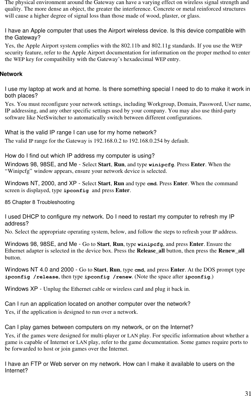  31The physical environment around the Gateway can have a varying effect on wireless signal strength and quality. The more dense an object, the greater the interference. Concrete or metal reinforced structures will cause a higher degree of signal loss than those made of wood, plaster, or glass.  I have an Apple computer that uses the Airport wireless device. Is this device compatible with the Gateway?  Yes, the Apple Airport system complies with the 802.11b and 802.11g standards. If you use the WEP security feature, refer to the Apple Airport documentation for information on the proper method to enter the WEP key for compatibility with the Gateway’s hexadecimal WEP entry. Network I use my laptop at work and at home. Is there something special I need to do to make it work in both places?  Yes. You must reconfigure your network settings, including Workgroup, Domain, Password, User name, IP addressing, and any other specific settings used by your company. You may also use third-party software like NetSwitcher to automatically switch between different configurations.  What is the valid IP range I can use for my home network?  The valid IP range for the Gateway is 192.168.0.2 to 192.168.0.254 by default. How do I find out which IP address my computer is using?  Windows 98, 98SE, and Me - Select Start, Run, and type winipcfg. Press Enter. When the “Winipcfg” window appears, ensure your network device is selected. Windows NT, 2000, and XP - Select Start, Run and type cmd. Press Enter. When the command screen is displayed, type ipconfig and press Enter. 85 Chapter 8 Troubleshooting  I used DHCP to configure my network. Do I need to restart my computer to refresh my IP address?  No. Select the appropriate operating system, below, and follow the steps to refresh your IP address.  Windows 98, 98SE, and Me - Go to Start, Run, type winipcfg, and press Enter. Ensure the Ethernet adapter is selected in the device box. Press the Release_all button, then press the Renew_all button. Windows NT 4.0 and 2000 - Go to Start, Run, type cmd, and press Enter. At the DOS prompt type ipconfig /release, then type ipconfig /renew. (Note the space after ipconfig.) Windows XP - Unplug the Ethernet cable or wireless card and plug it back in.  Can I run an application located on another computer over the network?  Yes, if the application is designed to run over a network. Can I play games between computers on my network, or on the Internet?  Yes, if the games were designed for multi-player or LAN play. For specific information about whether a game is capable of Internet or LAN play, refer to the game documentation. Some games require ports to be forwarded to host or join games over the Internet. I have an FTP or Web server on my network. How can I make it available to users on the Internet?  