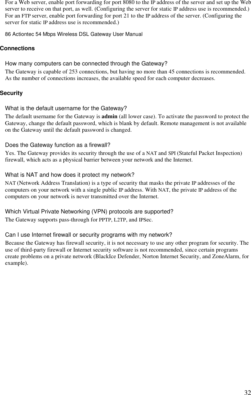  32For a Web server, enable port forwarding for port 8080 to the IP address of the server and set up the Web server to receive on that port, as well. (Configuring the server for static IP address use is recommended.) For an FTP server, enable port forwarding for port 21 to the IP address of the server. (Configuring the server for static IP address use is recommended.) 86 Actiontec 54 Mbps Wireless DSL Gateway User Manual  Connections How many computers can be connected through the Gateway?  The Gateway is capable of 253 connections, but having no more than 45 connections is recommended. As the number of connections increases, the available speed for each computer decreases.  Security  What is the default username for the Gateway?  The default username for the Gateway is admin (all lower case). To activate the password to protect the Gateway, change the default password, which is blank by default. Remote management is not available on the Gateway until the default password is changed. Does the Gateway function as a firewall?  Yes. The Gateway provides its security through the use of a NAT and SPI (Stateful Packet Inspection) firewall, which acts as a physical barrier between your network and the Internet.  What is NAT and how does it protect my network?  NAT (Network Address Translation) is a type of security that masks the private IP addresses of the computers on your network with a single public IP address. With NAT, the private IP address of the computers on your network is never transmitted over the Internet.  Which Virtual Private Networking (VPN) protocols are supported?  The Gateway supports pass-through for PPTP, L2TP, and IPSec.  Can I use Internet firewall or security programs with my network?  Because the Gateway has firewall security, it is not necessary to use any other program for security. The use of third-party firewall or Internet security software is not recommended, since certain programs create problems on a private network (BlackIce Defender, Norton Internet Security, and ZoneAlarm, for example). 
