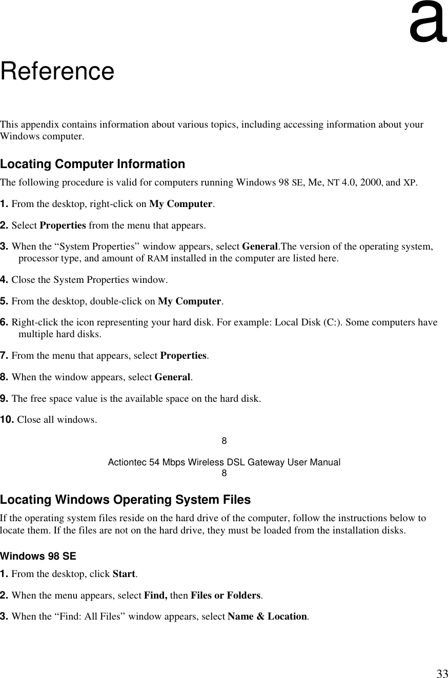  33a Reference This appendix contains information about various topics, including accessing information about your Windows computer. Locating Computer Information The following procedure is valid for computers running Windows 98 SE, Me, NT 4.0, 2000, and XP. 1. From the desktop, right-click on My Computer. 2. Select Properties from the menu that appears. 3. When the “System Properties” window appears, select General.The version of the operating system, processor type, and amount of RAM installed in the computer are listed here.  4. Close the System Properties window. 5. From the desktop, double-click on My Computer. 6. Right-click the icon representing your hard disk. For example: Local Disk (C:). Some computers have multiple hard disks. 7. From the menu that appears, select Properties. 8. When the window appears, select General. 9. The free space value is the available space on the hard disk. 10. Close all windows. 8 Actiontec 54 Mbps Wireless DSL Gateway User Manual 8 Locating Windows Operating System Files If the operating system files reside on the hard drive of the computer, follow the instructions below to locate them. If the files are not on the hard drive, they must be loaded from the installation disks. Windows 98 SE 1. From the desktop, click Start. 2. When the menu appears, select Find, then Files or Folders. 3. When the “Find: All Files” window appears, select Name &amp; Location. 