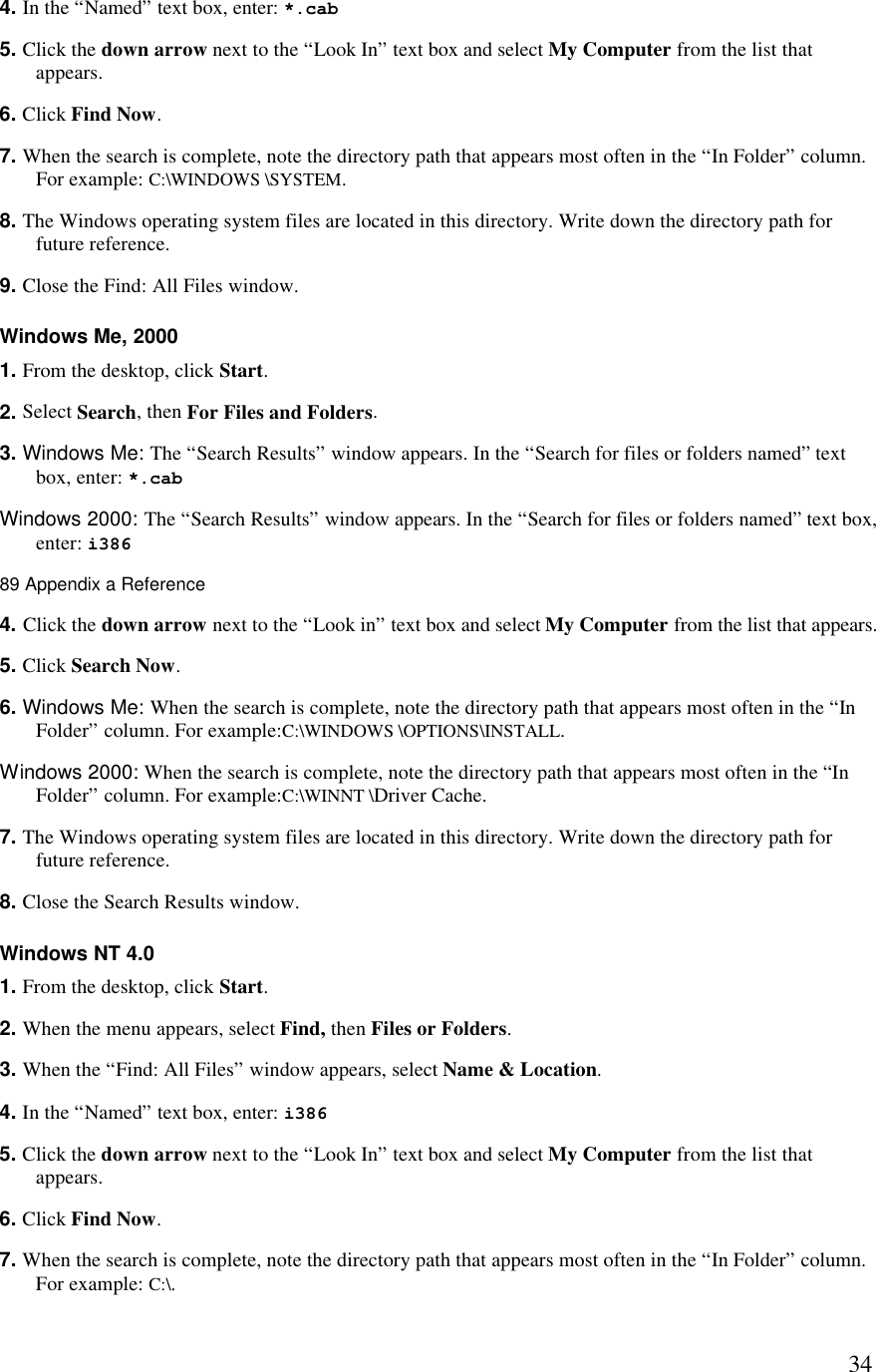  344. In the “Named” text box, enter: *.cab 5. Click the down arrow next to the “Look In” text box and select My Computer from the list that appears. 6. Click Find Now. 7. When the search is complete, note the directory path that appears most often in the “In Folder” column. For example: C:\WINDOWS \SYSTEM. 8. The Windows operating system files are located in this directory. Write down the directory path for future reference. 9. Close the Find: All Files window. Windows Me, 2000 1. From the desktop, click Start. 2. Select Search, then For Files and Folders. 3. Windows Me: The “Search Results” window appears. In the “Search for files or folders named” text box, enter: *.cab  Windows 2000: The “Search Results” window appears. In the “Search for files or folders named” text box, enter: i386 89 Appendix a Reference  4. Click the down arrow next to the “Look in” text box and select My Computer from the list that appears. 5. Click Search Now. 6. Windows Me: When the search is complete, note the directory path that appears most often in the “In Folder” column. For example:C:\WINDOWS \OPTIONS\INSTALL.  Windows 2000: When the search is complete, note the directory path that appears most often in the “In Folder” column. For example:C:\WINNT \Driver Cache. 7. The Windows operating system files are located in this directory. Write down the directory path for future reference. 8. Close the Search Results window. Windows NT 4.0 1. From the desktop, click Start. 2. When the menu appears, select Find, then Files or Folders. 3. When the “Find: All Files” window appears, select Name &amp; Location. 4. In the “Named” text box, enter: i386 5. Click the down arrow next to the “Look In” text box and select My Computer from the list that appears. 6. Click Find Now. 7. When the search is complete, note the directory path that appears most often in the “In Folder” column. For example: C:\. 