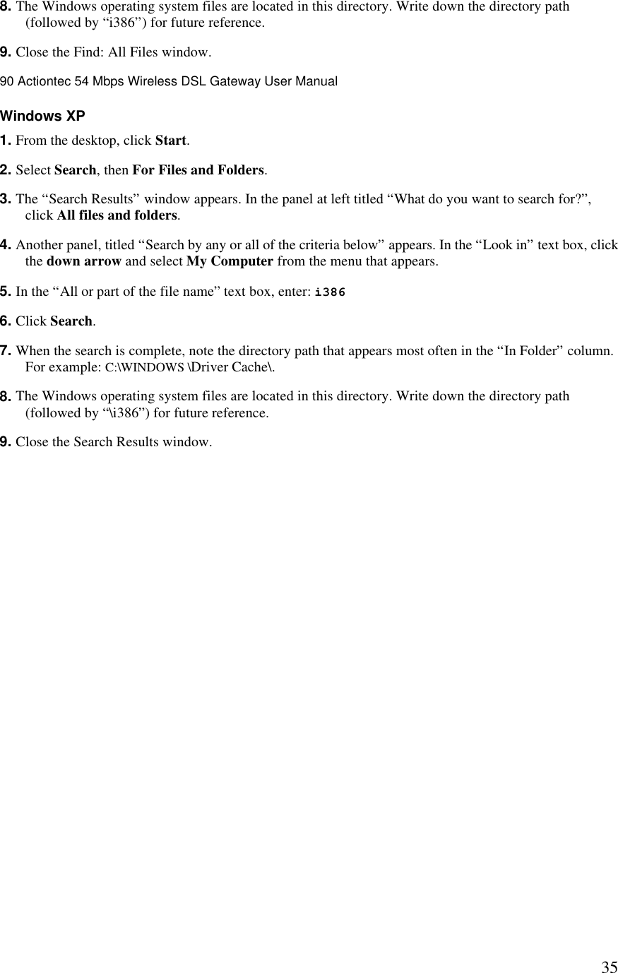  358. The Windows operating system files are located in this directory. Write down the directory path (followed by “i386”) for future reference. 9. Close the Find: All Files window.90 Actiontec 54 Mbps Wireless DSL Gateway User Manual  Windows XP 1. From the desktop, click Start. 2. Select Search, then For Files and Folders. 3. The “Search Results” window appears. In the panel at left titled “What do you want to search for?”, click All files and folders. 4. Another panel, titled “Search by any or all of the criteria below” appears. In the “Look in” text box, click the down arrow and select My Computer from the menu that appears. 5. In the “All or part of the file name” text box, enter: i386  6. Click Search. 7. When the search is complete, note the directory path that appears most often in the “In Folder” column. For example: C:\WINDOWS \Driver Cache\. 8. The Windows operating system files are located in this directory. Write down the directory path (followed by “\i386”) for future reference. 9. Close the Search Results window. 