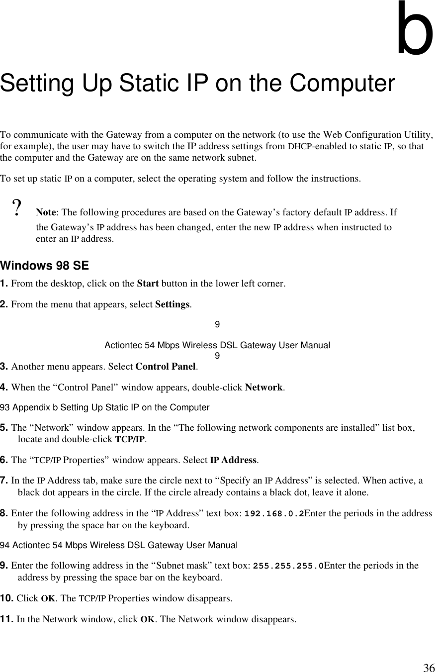  36b Setting Up Static IP on the Computer To communicate with the Gateway from a computer on the network (to use the Web Configuration Utility, for example), the user may have to switch the IP address settings from DHCP-enabled to static IP, so that the computer and the Gateway are on the same network subnet. To set up static IP on a computer, select the operating system and follow the instructions.  ? Note: The following procedures are based on the Gateway’s factory default IP address. If the Gateway’s IP address has been changed, enter the new IP address when instructed to enter an IP address. Windows 98 SE 1. From the desktop, click on the Start button in the lower left corner. 2. From the menu that appears, select Settings. 9 Actiontec 54 Mbps Wireless DSL Gateway User Manual 9 3. Another menu appears. Select Control Panel. 4. When the “Control Panel” window appears, double-click Network.93 Appendix b Setting Up Static IP on the Computer  5. The “Network” window appears. In the “The following network components are installed” list box, locate and double-click TCP/IP. 6. The “TCP/IP Properties” window appears. Select IP Address. 7. In the IP Address tab, make sure the circle next to “Specify an IP Address” is selected. When active, a black dot appears in the circle. If the circle already contains a black dot, leave it alone. 8. Enter the following address in the “IP Address” text box: 192.168.0.2Enter the periods in the address by pressing the space bar on the keyboard.94 Actiontec 54 Mbps Wireless DSL Gateway User Manual  9. Enter the following address in the “Subnet mask” text box: 255.255.255.0Enter the periods in the address by pressing the space bar on the keyboard. 10. Click OK. The TCP/IP Properties window disappears. 11. In the Network window, click OK. The Network window disappears. 