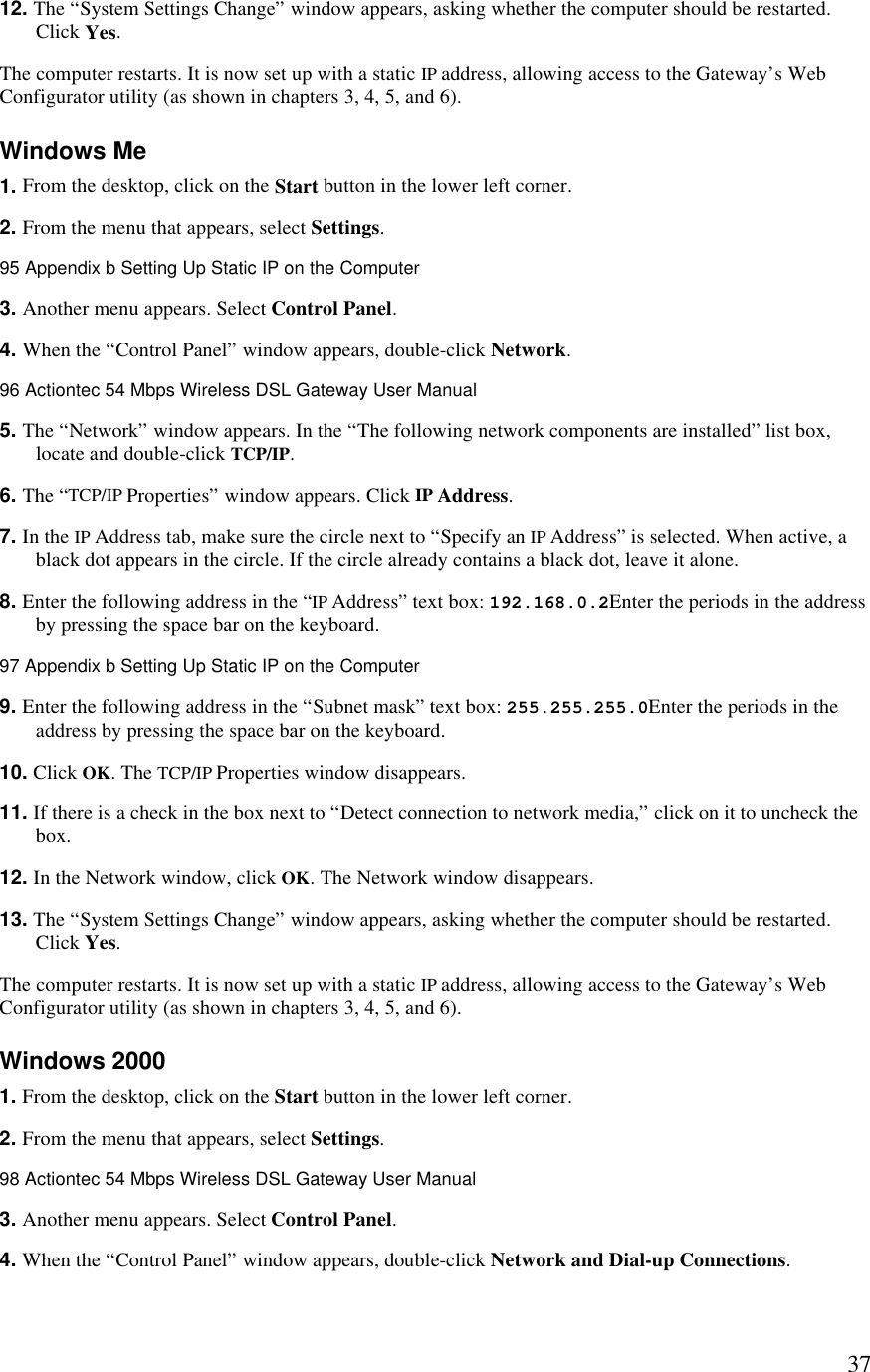  3712. The “System Settings Change” window appears, asking whether the computer should be restarted. Click Yes. The computer restarts. It is now set up with a static IP address, allowing access to the Gateway’s Web Configurator utility (as shown in chapters 3, 4, 5, and 6). Windows Me 1. From the desktop, click on the Start button in the lower left corner. 2. From the menu that appears, select Settings.95 Appendix b Setting Up Static IP on the Computer  3. Another menu appears. Select Control Panel. 4. When the “Control Panel” window appears, double-click Network.96 Actiontec 54 Mbps Wireless DSL Gateway User Manual  5. The “Network” window appears. In the “The following network components are installed” list box, locate and double-click TCP/IP. 6. The “TCP/IP Properties” window appears. Click IP Address. 7. In the IP Address tab, make sure the circle next to “Specify an IP Address” is selected. When active, a black dot appears in the circle. If the circle already contains a black dot, leave it alone. 8. Enter the following address in the “IP Address” text box: 192.168.0.2Enter the periods in the address by pressing the space bar on the keyboard.97 Appendix b Setting Up Static IP on the Computer  9. Enter the following address in the “Subnet mask” text box: 255.255.255.0Enter the periods in the address by pressing the space bar on the keyboard. 10. Click OK. The TCP/IP Properties window disappears. 11. If there is a check in the box next to “Detect connection to network media,” click on it to uncheck the box. 12. In the Network window, click OK. The Network window disappears. 13. The “System Settings Change” window appears, asking whether the computer should be restarted. Click Yes. The computer restarts. It is now set up with a static IP address, allowing access to the Gateway’s Web Configurator utility (as shown in chapters 3, 4, 5, and 6). Windows 2000 1. From the desktop, click on the Start button in the lower left corner. 2. From the menu that appears, select Settings.98 Actiontec 54 Mbps Wireless DSL Gateway User Manual  3. Another menu appears. Select Control Panel. 4. When the “Control Panel” window appears, double-click Network and Dial-up Connections.