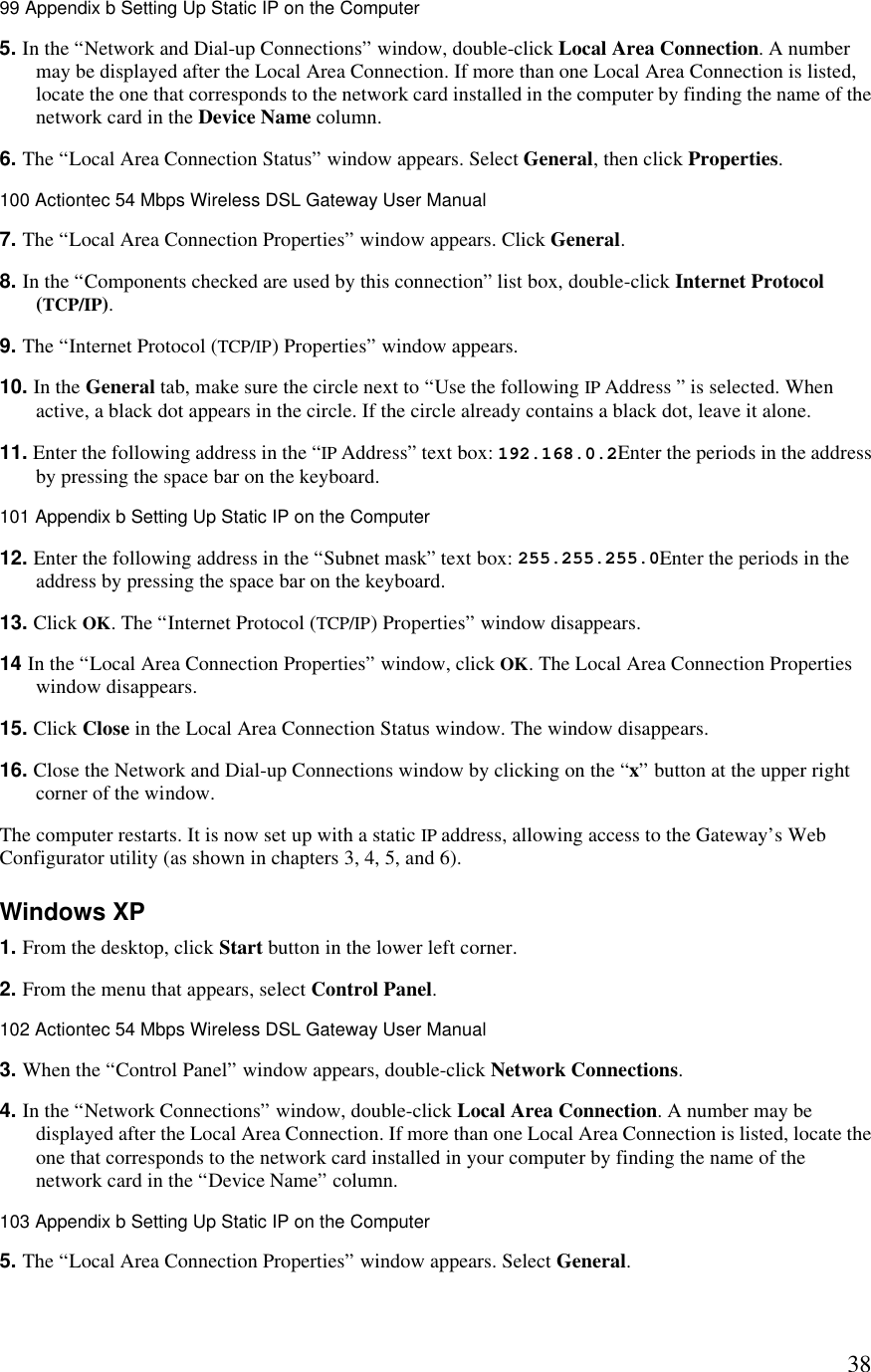  3899 Appendix b Setting Up Static IP on the Computer  5. In the “Network and Dial-up Connections” window, double-click Local Area Connection. A number may be displayed after the Local Area Connection. If more than one Local Area Connection is listed, locate the one that corresponds to the network card installed in the computer by finding the name of the network card in the Device Name column. 6. The “Local Area Connection Status” window appears. Select General, then click Properties. 100 Actiontec 54 Mbps Wireless DSL Gateway User Manual  7. The “Local Area Connection Properties” window appears. Click General. 8. In the “Components checked are used by this connection” list box, double-click Internet Protocol (TCP/IP). 9. The “Internet Protocol (TCP/IP) Properties” window appears. 10. In the General tab, make sure the circle next to “Use the following IP Address ” is selected. When active, a black dot appears in the circle. If the circle already contains a black dot, leave it alone. 11. Enter the following address in the “IP Address” text box: 192.168.0.2Enter the periods in the address by pressing the space bar on the keyboard.101 Appendix b Setting Up Static IP on the Computer  12. Enter the following address in the “Subnet mask” text box: 255.255.255.0Enter the periods in the address by pressing the space bar on the keyboard. 13. Click OK. The “Internet Protocol (TCP/IP) Properties” window disappears. 14 In the “Local Area Connection Properties” window, click OK. The Local Area Connection Properties window disappears. 15. Click Close in the Local Area Connection Status window. The window disappears. 16. Close the Network and Dial-up Connections window by clicking on the “x” button at the upper right corner of the window.  The computer restarts. It is now set up with a static IP address, allowing access to the Gateway’s Web Configurator utility (as shown in chapters 3, 4, 5, and 6). Windows XP 1. From the desktop, click Start button in the lower left corner. 2. From the menu that appears, select Control Panel.102 Actiontec 54 Mbps Wireless DSL Gateway User Manual  3. When the “Control Panel” window appears, double-click Network Connections. 4. In the “Network Connections” window, double-click Local Area Connection. A number may be displayed after the Local Area Connection. If more than one Local Area Connection is listed, locate the one that corresponds to the network card installed in your computer by finding the name of the network card in the “Device Name” column.103 Appendix b Setting Up Static IP on the Computer  5. The “Local Area Connection Properties” window appears. Select General. 