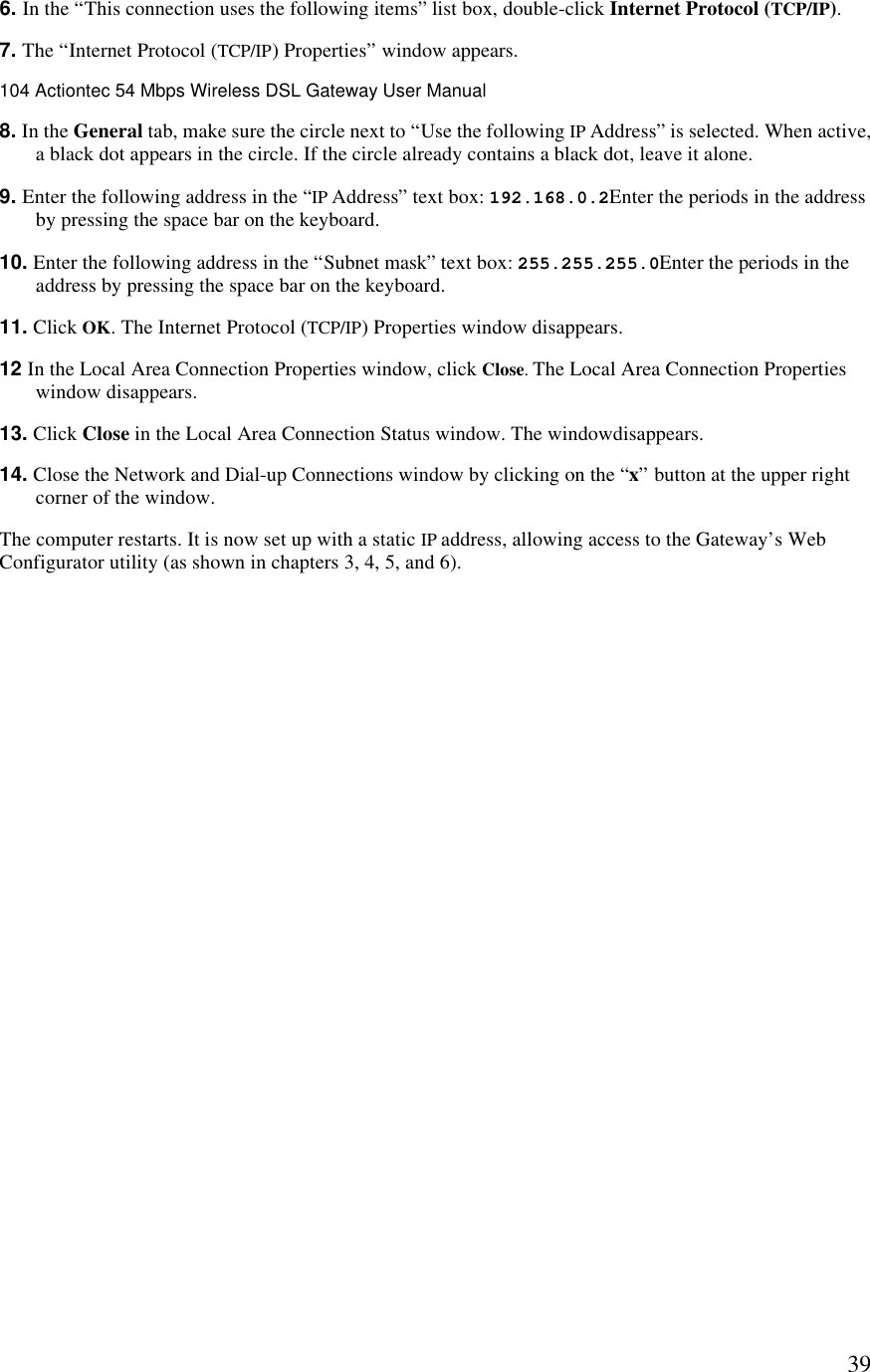  396. In the “This connection uses the following items” list box, double-click Internet Protocol (TCP/IP). 7. The “Internet Protocol (TCP/IP) Properties” window appears.104 Actiontec 54 Mbps Wireless DSL Gateway User Manual  8. In the General tab, make sure the circle next to “Use the following IP Address” is selected. When active, a black dot appears in the circle. If the circle already contains a black dot, leave it alone. 9. Enter the following address in the “IP Address” text box: 192.168.0.2Enter the periods in the address by pressing the space bar on the keyboard. 10. Enter the following address in the “Subnet mask” text box: 255.255.255.0Enter the periods in the address by pressing the space bar on the keyboard. 11. Click OK. The Internet Protocol (TCP/IP) Properties window disappears. 12 In the Local Area Connection Properties window, click Close. The Local Area Connection Properties window disappears. 13. Click Close in the Local Area Connection Status window. The windowdisappears. 14. Close the Network and Dial-up Connections window by clicking on the “x” button at the upper right corner of the window. The computer restarts. It is now set up with a static IP address, allowing access to the Gateway’s Web Configurator utility (as shown in chapters 3, 4, 5, and 6). 