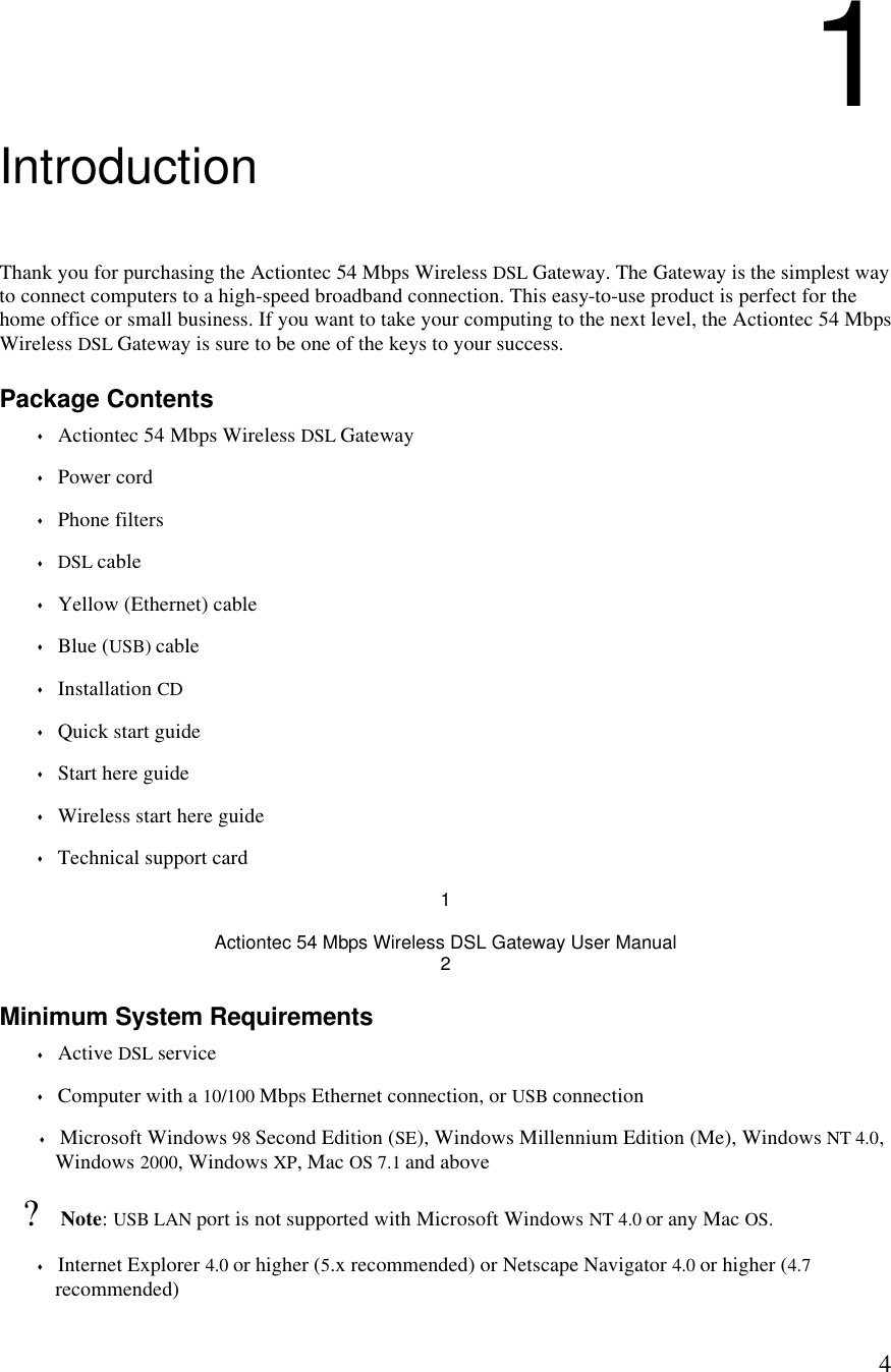  41 Introduction Thank you for purchasing the Actiontec 54 Mbps Wireless DSL Gateway. The Gateway is the simplest way to connect computers to a high-speed broadband connection. This easy-to-use product is perfect for the home office or small business. If you want to take your computing to the next level, the Actiontec 54 Mbps Wireless DSL Gateway is sure to be one of the keys to your success. Package Contents s Actiontec 54 Mbps Wireless DSL Gateway s Power cord s Phone filters s DSL cable s Yellow (Ethernet) cable s Blue (USB) cable  s Installation CD s Quick start guide s Start here guide s Wireless start here guide s Technical support card 1 Actiontec 54 Mbps Wireless DSL Gateway User Manual 2 Minimum System Requirements s Active DSL service s Computer with a 10/100 Mbps Ethernet connection, or USB connection s Microsoft Windows 98 Second Edition (SE), Windows Millennium Edition (Me), Windows NT 4.0, Windows 2000, Windows XP, Mac OS 7.1 and above  ? Note: USB LAN port is not supported with Microsoft Windows NT 4.0 or any Mac OS. s Internet Explorer 4.0 or higher (5.x recommended) or Netscape Navigator 4.0 or higher (4.7 recommended) 