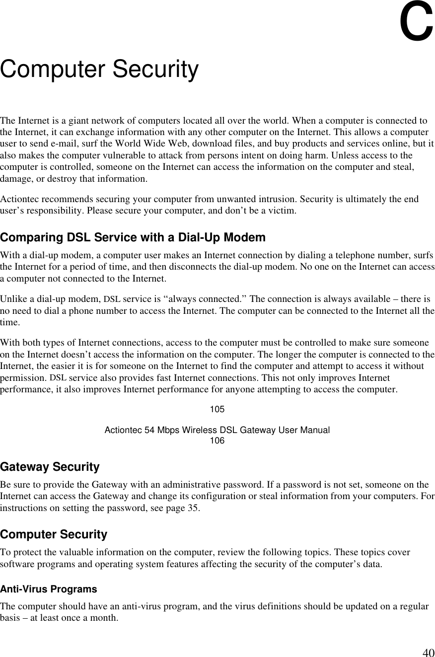  40c Computer Security The Internet is a giant network of computers located all over the world. When a computer is connected to the Internet, it can exchange information with any other computer on the Internet. This allows a computer user to send e-mail, surf the World Wide Web, download files, and buy products and services online, but it also makes the computer vulnerable to attack from persons intent on doing harm. Unless access to the computer is controlled, someone on the Internet can access the information on the computer and steal, damage, or destroy that information. Actiontec recommends securing your computer from unwanted intrusion. Security is ultimately the end user’s responsibility. Please secure your computer, and don’t be a victim. Comparing DSL Service with a Dial-Up Modem With a dial-up modem, a computer user makes an Internet connection by dialing a telephone number, surfs the Internet for a period of time, and then disconnects the dial-up modem. No one on the Internet can access a computer not connected to the Internet. Unlike a dial-up modem, DSL service is “always connected.” The connection is always available – there is no need to dial a phone number to access the Internet. The computer can be connected to the Internet all the time. With both types of Internet connections, access to the computer must be controlled to make sure someone on the Internet doesn’t access the information on the computer. The longer the computer is connected to the Internet, the easier it is for someone on the Internet to find the computer and attempt to access it without permission. DSL service also provides fast Internet connections. This not only improves Internet performance, it also improves Internet performance for anyone attempting to access the computer. 105 Actiontec 54 Mbps Wireless DSL Gateway User Manual 106 Gateway Security Be sure to provide the Gateway with an administrative password. If a password is not set, someone on the Internet can access the Gateway and change its configuration or steal information from your computers. For instructions on setting the password, see page 35. Computer Security To protect the valuable information on the computer, review the following topics. These topics cover software programs and operating system features affecting the security of the computer’s data. Anti-Virus Programs The computer should have an anti-virus program, and the virus definitions should be updated on a regular basis – at least once a month. 