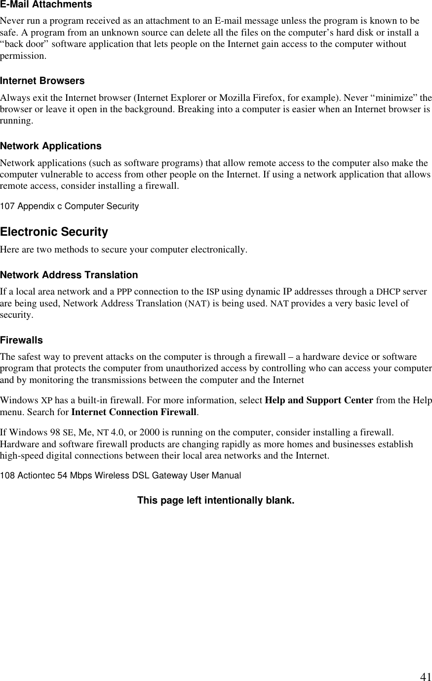  41E-Mail Attachments Never run a program received as an attachment to an E-mail message unless the program is known to be safe. A program from an unknown source can delete all the files on the computer’s hard disk or install a “back door” software application that lets people on the Internet gain access to the computer without permission. Internet Browsers Always exit the Internet browser (Internet Explorer or Mozilla Firefox, for example). Never “minimize” the browser or leave it open in the background. Breaking into a computer is easier when an Internet browser is running. Network Applications Network applications (such as software programs) that allow remote access to the computer also make the computer vulnerable to access from other people on the Internet. If using a network application that allows remote access, consider installing a firewall.107 Appendix c Computer Security  Electronic Security Here are two methods to secure your computer electronically. Network Address Translation If a local area network and a PPP connection to the ISP using dynamic IP addresses through a DHCP server are being used, Network Address Translation (NAT) is being used. NAT provides a very basic level of security. Firewalls The safest way to prevent attacks on the computer is through a firewall – a hardware device or software program that protects the computer from unauthorized access by controlling who can access your computer and by monitoring the transmissions between the computer and the Internet Windows XP has a built-in firewall. For more information, select Help and Support Center from the Help menu. Search for Internet Connection Firewall. If Windows 98 SE, Me, NT 4.0, or 2000 is running on the computer, consider installing a firewall. Hardware and software firewall products are changing rapidly as more homes and businesses establish high-speed digital connections between their local area networks and the Internet.108 Actiontec 54 Mbps Wireless DSL Gateway User Manual  This page left intentionally blank. 