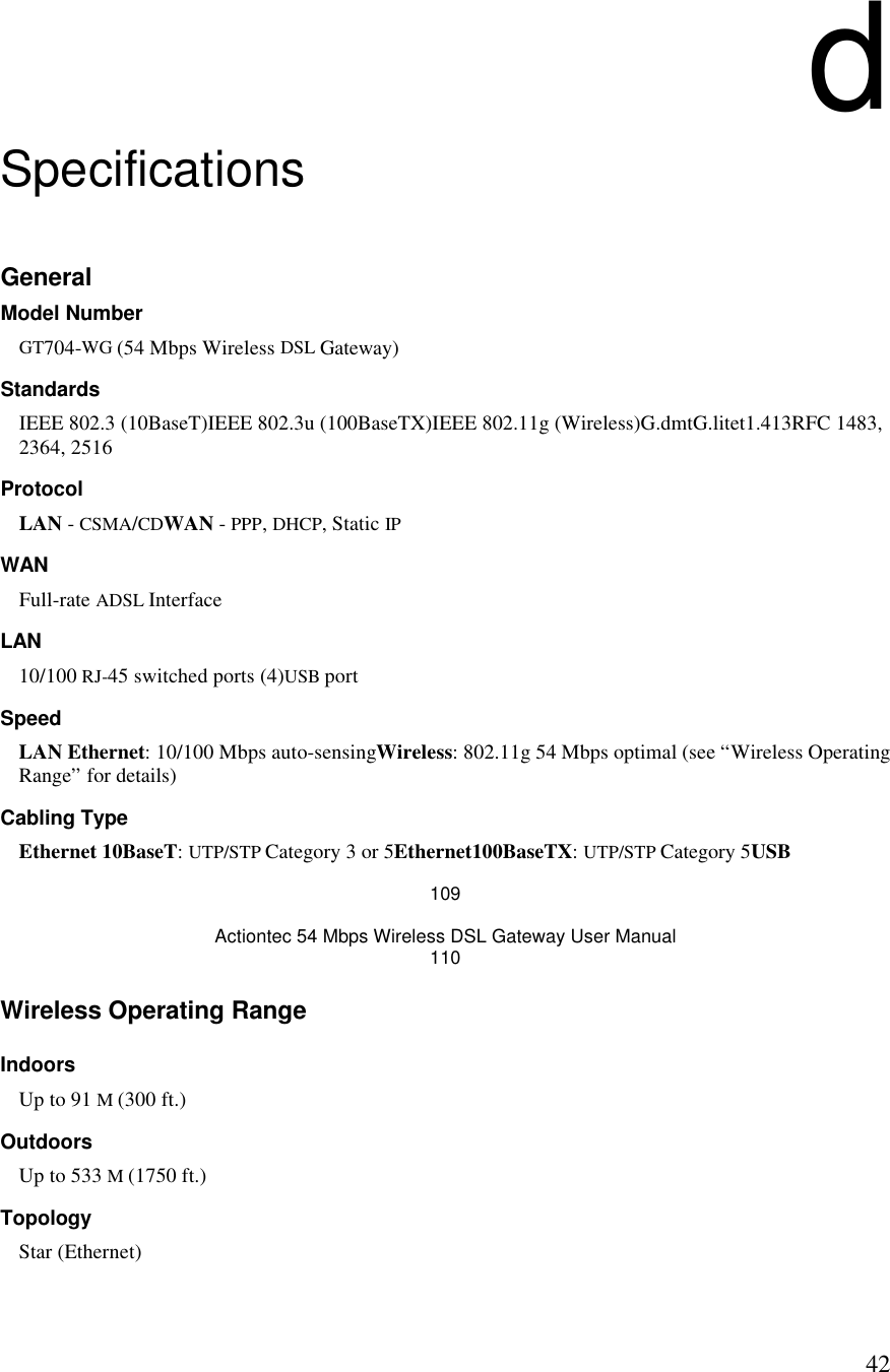  42d Specifications General Model Number GT704-WG (54 Mbps Wireless DSL Gateway) Standards IEEE 802.3 (10BaseT)IEEE 802.3u (100BaseTX)IEEE 802.11g (Wireless)G.dmtG.litet1.413RFC 1483, 2364, 2516 Protocol LAN - CSMA/CDWAN - PPP, DHCP, Static IP WAN Full-rate ADSL Interface LAN 10/100 RJ-45 switched ports (4)USB port  Speed LAN Ethernet: 10/100 Mbps auto-sensingWireless: 802.11g 54 Mbps optimal (see “Wireless Operating Range” for details)  Cabling Type Ethernet 10BaseT: UTP/STP Category 3 or 5Ethernet100BaseTX: UTP/STP Category 5USB 109 Actiontec 54 Mbps Wireless DSL Gateway User Manual 110 Wireless Operating Range Indoors Up to 91 M (300 ft.) Outdoors Up to 533 M (1750 ft.) Topology Star (Ethernet) 