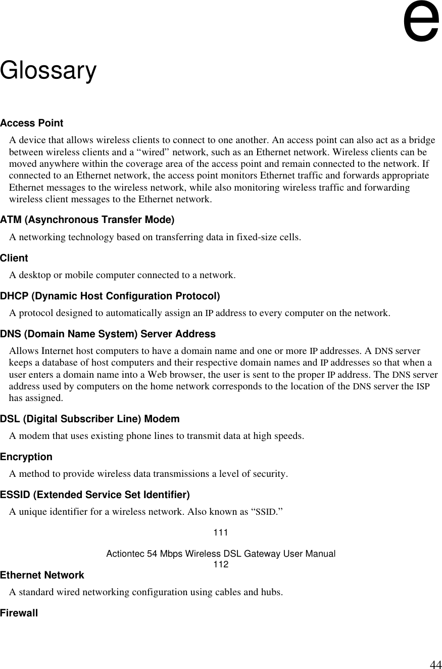  44e Glossary Access Point  A device that allows wireless clients to connect to one another. An access point can also act as a bridge between wireless clients and a “wired” network, such as an Ethernet network. Wireless clients can be moved anywhere within the coverage area of the access point and remain connected to the network. If connected to an Ethernet network, the access point monitors Ethernet traffic and forwards appropriate Ethernet messages to the wireless network, while also monitoring wireless traffic and forwarding wireless client messages to the Ethernet network.  ATM (Asynchronous Transfer Mode) A networking technology based on transferring data in fixed-size cells. Client A desktop or mobile computer connected to a network. DHCP (Dynamic Host Configuration Protocol) A protocol designed to automatically assign an IP address to every computer on the network. DNS (Domain Name System) Server Address  Allows Internet host computers to have a domain name and one or more IP addresses. A DNS server keeps a database of host computers and their respective domain names and IP addresses so that when a user enters a domain name into a Web browser, the user is sent to the proper IP address. The DNS server address used by computers on the home network corresponds to the location of the DNS server the ISP has assigned. DSL (Digital Subscriber Line) Modem A modem that uses existing phone lines to transmit data at high speeds. Encryption A method to provide wireless data transmissions a level of security. ESSID (Extended Service Set Identifier) A unique identifier for a wireless network. Also known as “SSID.” 111 Actiontec 54 Mbps Wireless DSL Gateway User Manual 112 Ethernet Network A standard wired networking configuration using cables and hubs. Firewall 