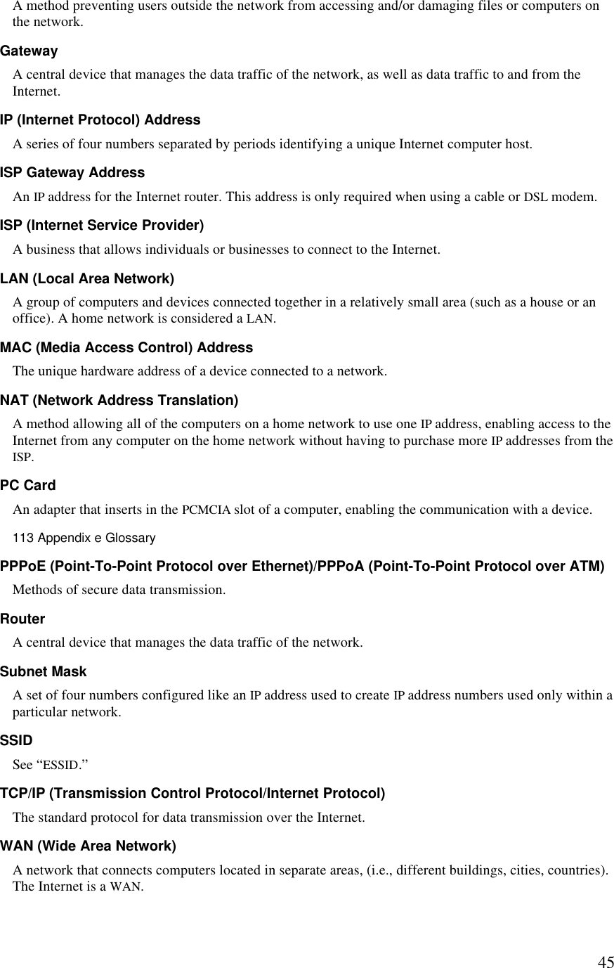  45A method preventing users outside the network from accessing and/or damaging files or computers on the network. Gateway A central device that manages the data traffic of the network, as well as data traffic to and from the Internet. IP (Internet Protocol) Address A series of four numbers separated by periods identifying a unique Internet computer host.  ISP Gateway Address An IP address for the Internet router. This address is only required when using a cable or DSL modem. ISP (Internet Service Provider) A business that allows individuals or businesses to connect to the Internet. LAN (Local Area Network) A group of computers and devices connected together in a relatively small area (such as a house or an office). A home network is considered a LAN. MAC (Media Access Control) Address The unique hardware address of a device connected to a network. NAT (Network Address Translation) A method allowing all of the computers on a home network to use one IP address, enabling access to the Internet from any computer on the home network without having to purchase more IP addresses from the ISP. PC Card An adapter that inserts in the PCMCIA slot of a computer, enabling the communication with a device.113 Appendix e Glossary  PPPoE (Point-To-Point Protocol over Ethernet)/PPPoA (Point-To-Point Protocol over ATM) Methods of secure data transmission. Router A central device that manages the data traffic of the network. Subnet Mask A set of four numbers configured like an IP address used to create IP address numbers used only within a particular network. SSID See “ESSID.” TCP/IP (Transmission Control Protocol/Internet Protocol) The standard protocol for data transmission over the Internet. WAN (Wide Area Network) A network that connects computers located in separate areas, (i.e., different buildings, cities, countries). The Internet is a WAN. 