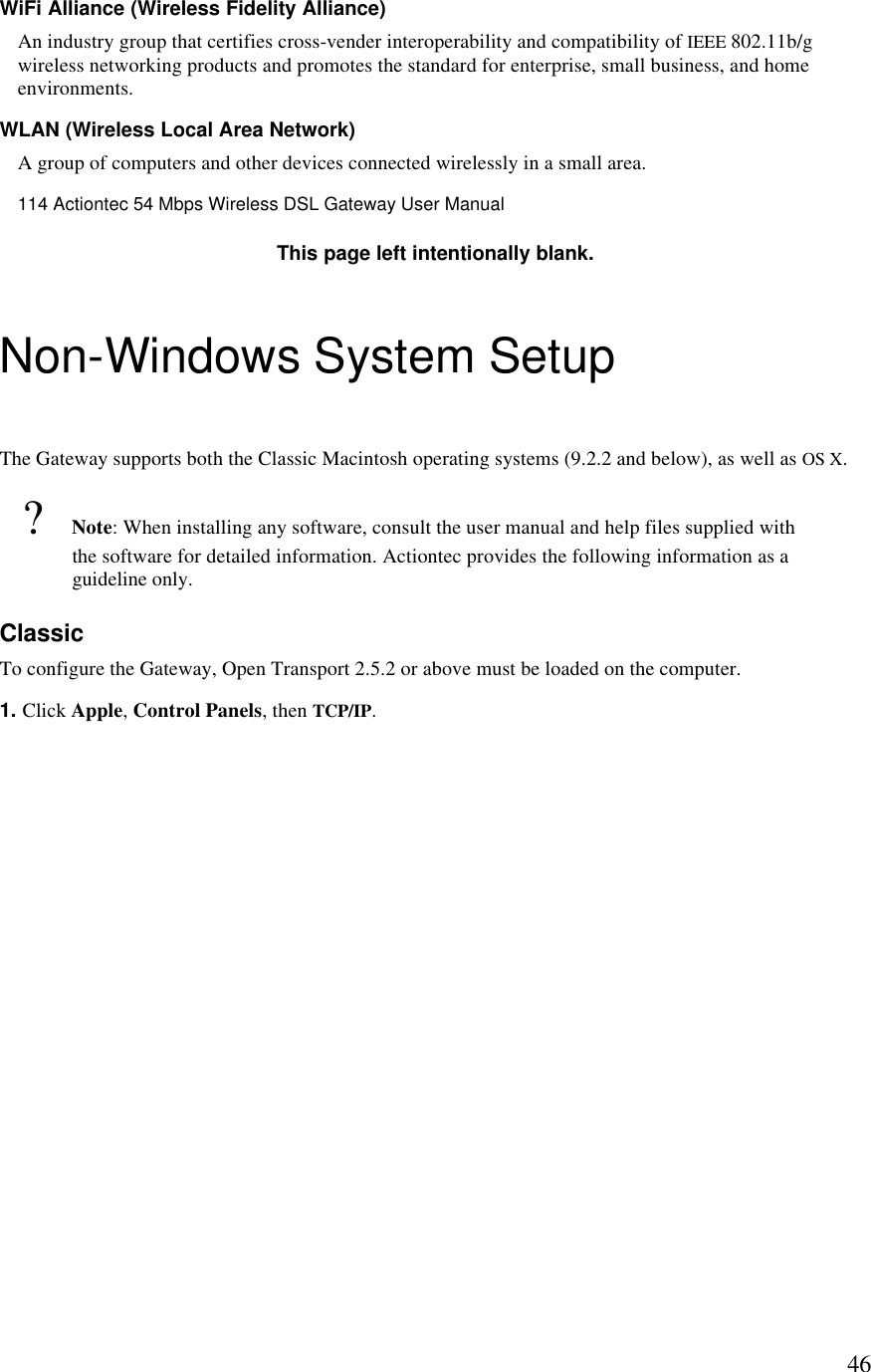  46WiFi Alliance (Wireless Fidelity Alliance) An industry group that certifies cross-vender interoperability and compatibility of IEEE 802.11b/g wireless networking products and promotes the standard for enterprise, small business, and home environments. WLAN (Wireless Local Area Network) A group of computers and other devices connected wirelessly in a small area.114 Actiontec 54 Mbps Wireless DSL Gateway User Manual  This page left intentionally blank. Non-Windows System Setup The Gateway supports both the Classic Macintosh operating systems (9.2.2 and below), as well as OS X. ? Note: When installing any software, consult the user manual and help files supplied with the software for detailed information. Actiontec provides the following information as a guideline only. Classic To configure the Gateway, Open Transport 2.5.2 or above must be loaded on the computer. 1. Click Apple, Control Panels, then TCP/IP. 