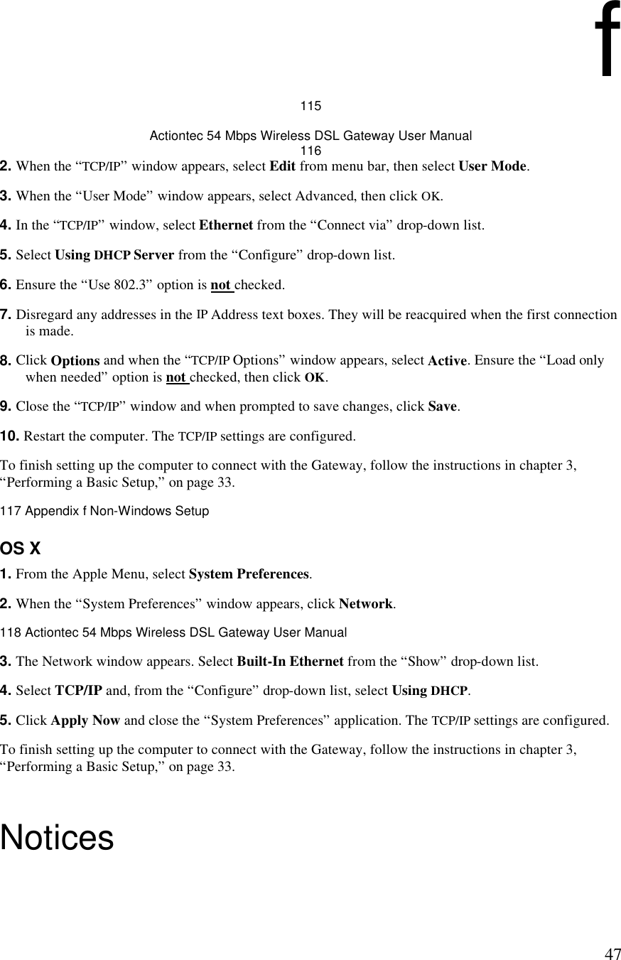  47f 115 Actiontec 54 Mbps Wireless DSL Gateway User Manual 116 2. When the “TCP/IP” window appears, select Edit from menu bar, then select User Mode. 3. When the “User Mode” window appears, select Advanced, then click OK.  4. In the “TCP/IP” window, select Ethernet from the “Connect via” drop-down list.  5. Select Using DHCP Server from the “Configure” drop-down list. 6. Ensure the “Use 802.3” option is not checked. 7. Disregard any addresses in the IP Address text boxes. They will be reacquired when the first connection is made.  8. Click Options and when the “TCP/IP Options” window appears, select Active. Ensure the “Load only when needed” option is not checked, then click OK. 9. Close the “TCP/IP” window and when prompted to save changes, click Save. 10. Restart the computer. The TCP/IP settings are configured. To finish setting up the computer to connect with the Gateway, follow the instructions in chapter 3, “Performing a Basic Setup,” on page 33.117 Appendix f Non-Windows Setup  OS X 1. From the Apple Menu, select System Preferences. 2. When the “System Preferences” window appears, click Network.118 Actiontec 54 Mbps Wireless DSL Gateway User Manual  3. The Network window appears. Select Built-In Ethernet from the “Show” drop-down list. 4. Select TCP/IP and, from the “Configure” drop-down list, select Using DHCP. 5. Click Apply Now and close the “System Preferences” application. The TCP/IP settings are configured. To finish setting up the computer to connect with the Gateway, follow the instructions in chapter 3, “Performing a Basic Setup,” on page 33. Notices 