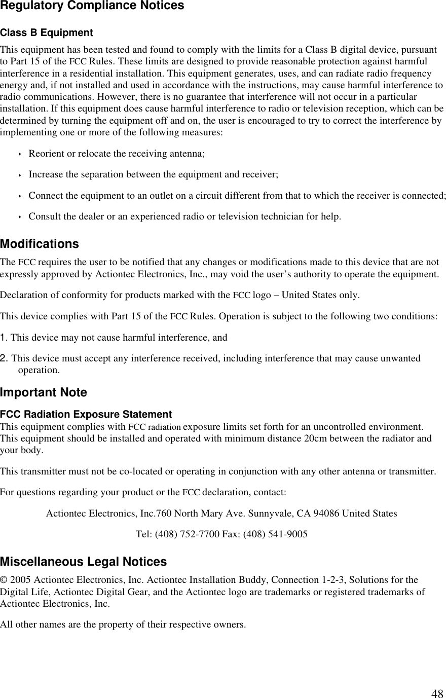  48Regulatory Compliance Notices Class B Equipment This equipment has been tested and found to comply with the limits for a Class B digital device, pursuant to Part 15 of the FCC Rules. These limits are designed to provide reasonable protection against harmful interference in a residential installation. This equipment generates, uses, and can radiate radio frequency energy and, if not installed and used in accordance with the instructions, may cause harmful interference to radio communications. However, there is no guarantee that interference will not occur in a particular installation. If this equipment does cause harmful interference to radio or television reception, which can be determined by turning the equipment off and on, the user is encouraged to try to correct the interference by implementing one or more of the following measures: s Reorient or relocate the receiving antenna; s Increase the separation between the equipment and receiver; s Connect the equipment to an outlet on a circuit different from that to which the receiver is connected; s Consult the dealer or an experienced radio or television technician for help. Modifications The FCC requires the user to be notified that any changes or modifications made to this device that are not expressly approved by Actiontec Electronics, Inc., may void the user’s authority to operate the equipment. Declaration of conformity for products marked with the FCC logo – United States only. This device complies with Part 15 of the FCC Rules. Operation is subject to the following two conditions:  1. This device may not cause harmful interference, and 2. This device must accept any interference received, including interference that may cause unwanted operation. Important Note FCC Radiation Exposure Statement This equipment complies with FCC radiation exposure limits set forth for an uncontrolled environment.  This equipment should be installed and operated with minimum distance 20cm between the radiator and your body. This transmitter must not be co-located or operating in conjunction with any other antenna or transmitter.  For questions regarding your product or the FCC declaration, contact: Actiontec Electronics, Inc.760 North Mary Ave. Sunnyvale, CA 94086 United States  Tel: (408) 752-7700 Fax: (408) 541-9005 Miscellaneous Legal Notices © 2005 Actiontec Electronics, Inc. Actiontec Installation Buddy, Connection 1-2-3, Solutions for the Digital Life, Actiontec Digital Gear, and the Actiontec logo are trademarks or registered trademarks of Actiontec Electronics, Inc. All other names are the property of their respective owners. 