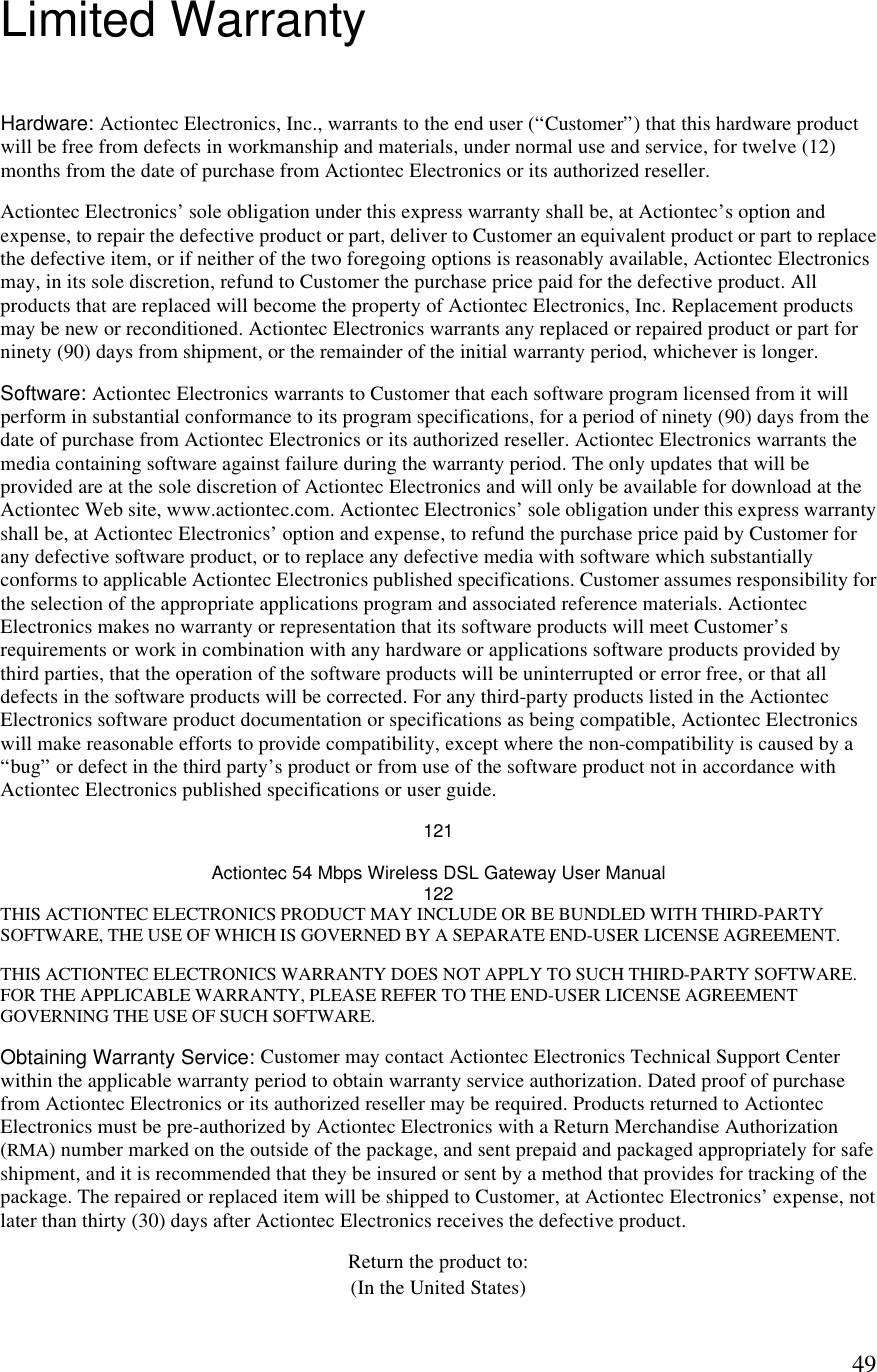  49Limited Warranty Hardware: Actiontec Electronics, Inc., warrants to the end user (“Customer”) that this hardware product will be free from defects in workmanship and materials, under normal use and service, for twelve (12) months from the date of purchase from Actiontec Electronics or its authorized reseller. Actiontec Electronics’ sole obligation under this express warranty shall be, at Actiontec’s option and expense, to repair the defective product or part, deliver to Customer an equivalent product or part to replace the defective item, or if neither of the two foregoing options is reasonably available, Actiontec Electronics may, in its sole discretion, refund to Customer the purchase price paid for the defective product. All products that are replaced will become the property of Actiontec Electronics, Inc. Replacement products may be new or reconditioned. Actiontec Electronics warrants any replaced or repaired product or part for ninety (90) days from shipment, or the remainder of the initial warranty period, whichever is longer. Software: Actiontec Electronics warrants to Customer that each software program licensed from it will perform in substantial conformance to its program specifications, for a period of ninety (90) days from the date of purchase from Actiontec Electronics or its authorized reseller. Actiontec Electronics warrants the media containing software against failure during the warranty period. The only updates that will be provided are at the sole discretion of Actiontec Electronics and will only be available for download at the Actiontec Web site, www.actiontec.com. Actiontec Electronics’ sole obligation under this express warranty shall be, at Actiontec Electronics’ option and expense, to refund the purchase price paid by Customer for any defective software product, or to replace any defective media with software which substantially conforms to applicable Actiontec Electronics published specifications. Customer assumes responsibility for the selection of the appropriate applications program and associated reference materials. Actiontec Electronics makes no warranty or representation that its software products will meet Customer’s requirements or work in combination with any hardware or applications software products provided by third parties, that the operation of the software products will be uninterrupted or error free, or that all defects in the software products will be corrected. For any third-party products listed in the Actiontec Electronics software product documentation or specifications as being compatible, Actiontec Electronics will make reasonable efforts to provide compatibility, except where the non-compatibility is caused by a “bug” or defect in the third party’s product or from use of the software product not in accordance with Actiontec Electronics published specifications or user guide. 121 Actiontec 54 Mbps Wireless DSL Gateway User Manual 122 THIS ACTIONTEC ELECTRONICS PRODUCT MAY INCLUDE OR BE BUNDLED WITH THIRD-PARTY SOFTWARE, THE USE OF WHICH IS GOVERNED BY A SEPARATE END-USER LICENSE AGREEMENT. THIS ACTIONTEC ELECTRONICS WARRANTY DOES NOT APPLY TO SUCH THIRD-PARTY SOFTWARE. FOR THE APPLICABLE WARRANTY, PLEASE REFER TO THE END-USER LICENSE AGREEMENT GOVERNING THE USE OF SUCH SOFTWARE. Obtaining Warranty Service: Customer may contact Actiontec Electronics Technical Support Center within the applicable warranty period to obtain warranty service authorization. Dated proof of purchase from Actiontec Electronics or its authorized reseller may be required. Products returned to Actiontec Electronics must be pre-authorized by Actiontec Electronics with a Return Merchandise Authorization (RMA) number marked on the outside of the package, and sent prepaid and packaged appropriately for safe shipment, and it is recommended that they be insured or sent by a method that provides for tracking of the package. The repaired or replaced item will be shipped to Customer, at Actiontec Electronics’ expense, not later than thirty (30) days after Actiontec Electronics receives the defective product. Return the product to: (In the United States) 