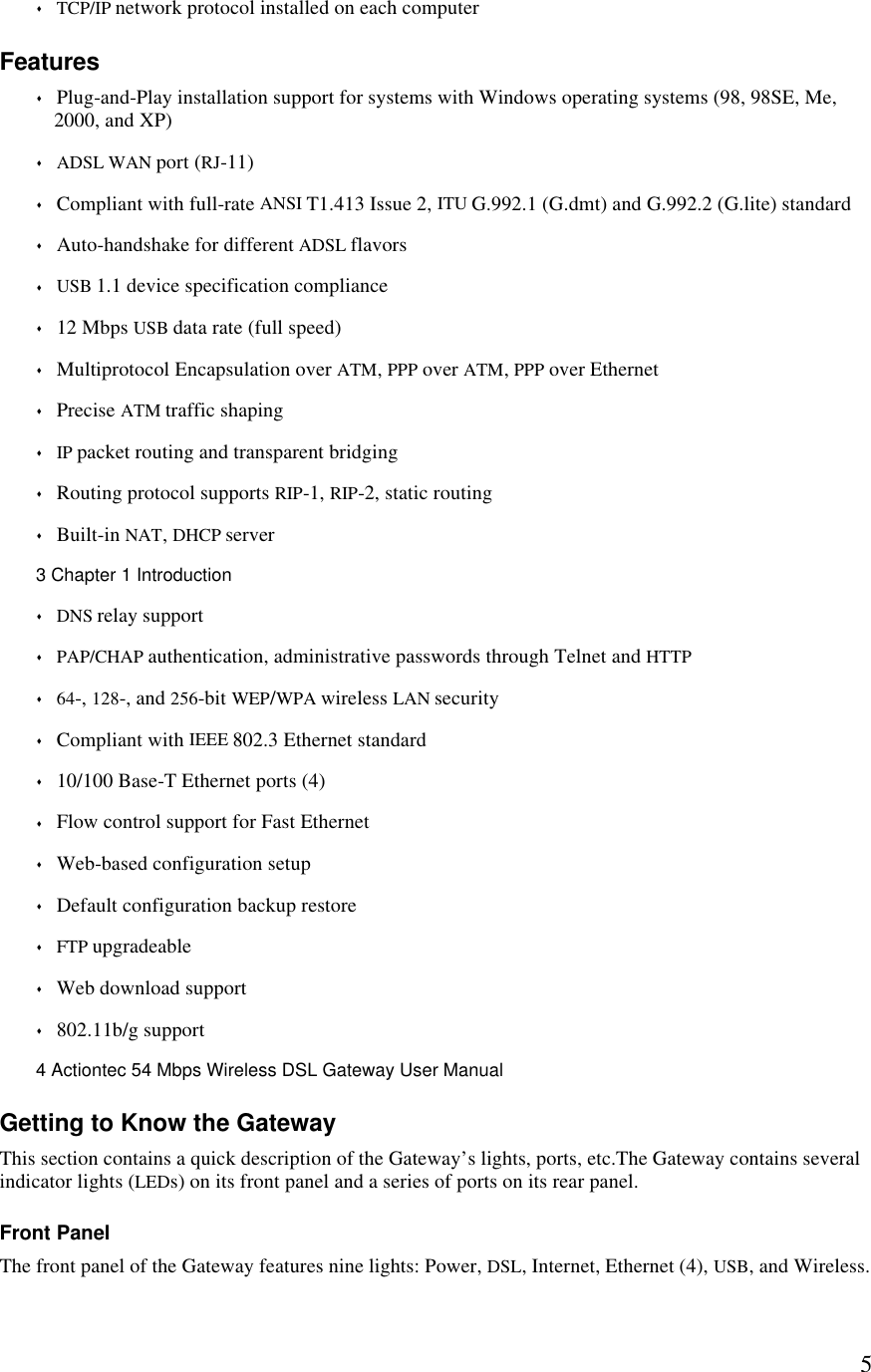  5s TCP/IP network protocol installed on each computer Features s Plug-and-Play installation support for systems with Windows operating systems (98, 98SE, Me, 2000, and XP) s ADSL WAN port (RJ-11)  s Compliant with full-rate ANSI T1.413 Issue 2, ITU G.992.1 (G.dmt) and G.992.2 (G.lite) standard s Auto-handshake for different ADSL flavors s USB 1.1 device specification compliance s 12 Mbps USB data rate (full speed) s Multiprotocol Encapsulation over ATM, PPP over ATM, PPP over Ethernet s Precise ATM traffic shaping  s IP packet routing and transparent bridging s Routing protocol supports RIP-1, RIP-2, static routing s Built-in NAT, DHCP server3 Chapter 1 Introduction  s DNS relay support s PAP/CHAP authentication, administrative passwords through Telnet and HTTP s 64-, 128-, and 256-bit WEP/WPA wireless LAN security s Compliant with IEEE 802.3 Ethernet standard s 10/100 Base-T Ethernet ports (4) s Flow control support for Fast Ethernet s Web-based configuration setup s Default configuration backup restore s FTP upgradeable s Web download support s 802.11b/g support4 Actiontec 54 Mbps Wireless DSL Gateway User Manual  Getting to Know the Gateway This section contains a quick description of the Gateway’s lights, ports, etc.The Gateway contains several indicator lights (LEDs) on its front panel and a series of ports on its rear panel. Front Panel The front panel of the Gateway features nine lights: Power, DSL, Internet, Ethernet (4), USB, and Wireless. 