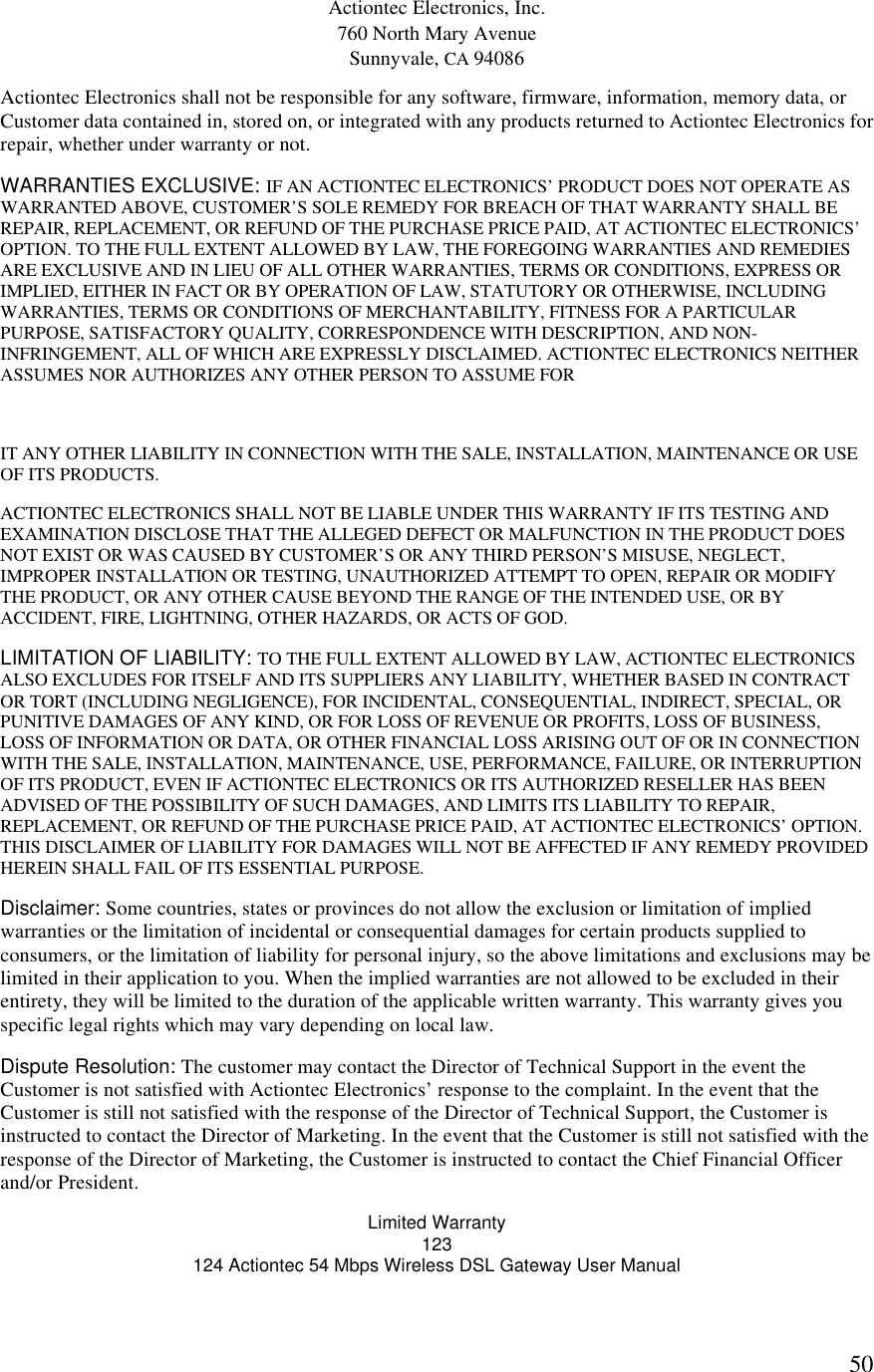  50Actiontec Electronics, Inc. 760 North Mary Avenue Sunnyvale, CA 94086 Actiontec Electronics shall not be responsible for any software, firmware, information, memory data, or Customer data contained in, stored on, or integrated with any products returned to Actiontec Electronics for repair, whether under warranty or not. WARRANTIES EXCLUSIVE: IF AN ACTIONTEC ELECTRONICS’ PRODUCT DOES NOT OPERATE AS WARRANTED ABOVE, CUSTOMER’S SOLE REMEDY FOR BREACH OF THAT WARRANTY SHALL BE REPAIR, REPLACEMENT, OR REFUND OF THE PURCHASE PRICE PAID, AT ACTIONTEC ELECTRONICS’ OPTION. TO THE FULL EXTENT ALLOWED BY LAW, THE FOREGOING WARRANTIES AND REMEDIES ARE EXCLUSIVE AND IN LIEU OF ALL OTHER WARRANTIES, TERMS OR CONDITIONS, EXPRESS OR IMPLIED, EITHER IN FACT OR BY OPERATION OF LAW, STATUTORY OR OTHERWISE, INCLUDING WARRANTIES, TERMS OR CONDITIONS OF MERCHANTABILITY, FITNESS FOR A PARTICULAR PURPOSE, SATISFACTORY QUALITY, CORRESPONDENCE WITH DESCRIPTION, AND NON-INFRINGEMENT, ALL OF WHICH ARE EXPRESSLY DISCLAIMED. ACTIONTEC ELECTRONICS NEITHER ASSUMES NOR AUTHORIZES ANY OTHER PERSON TO ASSUME FOR  IT ANY OTHER LIABILITY IN CONNECTION WITH THE SALE, INSTALLATION, MAINTENANCE OR USE OF ITS PRODUCTS. ACTIONTEC ELECTRONICS SHALL NOT BE LIABLE UNDER THIS WARRANTY IF ITS TESTING AND EXAMINATION DISCLOSE THAT THE ALLEGED DEFECT OR MALFUNCTION IN THE PRODUCT DOES NOT EXIST OR WAS CAUSED BY CUSTOMER’S OR ANY THIRD PERSON’S MISUSE, NEGLECT, IMPROPER INSTALLATION OR TESTING, UNAUTHORIZED ATTEMPT TO OPEN, REPAIR OR MODIFY THE PRODUCT, OR ANY OTHER CAUSE BEYOND THE RANGE OF THE INTENDED USE, OR BY ACCIDENT, FIRE, LIGHTNING, OTHER HAZARDS, OR ACTS OF GOD. LIMITATION OF LIABILITY: TO THE FULL EXTENT ALLOWED BY LAW, ACTIONTEC ELECTRONICS ALSO EXCLUDES FOR ITSELF AND ITS SUPPLIERS ANY LIABILITY, WHETHER BASED IN CONTRACT OR TORT (INCLUDING NEGLIGENCE), FOR INCIDENTAL, CONSEQUENTIAL, INDIRECT, SPECIAL, OR PUNITIVE DAMAGES OF ANY KIND, OR FOR LOSS OF REVENUE OR PROFITS, LOSS OF BUSINESS, LOSS OF INFORMATION OR DATA, OR OTHER FINANCIAL LOSS ARISING OUT OF OR IN CONNECTION WITH THE SALE, INSTALLATION, MAINTENANCE, USE, PERFORMANCE, FAILURE, OR INTERRUPTION OF ITS PRODUCT, EVEN IF ACTIONTEC ELECTRONICS OR ITS AUTHORIZED RESELLER HAS BEEN ADVISED OF THE POSSIBILITY OF SUCH DAMAGES, AND LIMITS ITS LIABILITY TO REPAIR, REPLACEMENT, OR REFUND OF THE PURCHASE PRICE PAID, AT ACTIONTEC ELECTRONICS’ OPTION. THIS DISCLAIMER OF LIABILITY FOR DAMAGES WILL NOT BE AFFECTED IF ANY REMEDY PROVIDED HEREIN SHALL FAIL OF ITS ESSENTIAL PURPOSE. Disclaimer: Some countries, states or provinces do not allow the exclusion or limitation of implied warranties or the limitation of incidental or consequential damages for certain products supplied to consumers, or the limitation of liability for personal injury, so the above limitations and exclusions may be limited in their application to you. When the implied warranties are not allowed to be excluded in their entirety, they will be limited to the duration of the applicable written warranty. This warranty gives you specific legal rights which may vary depending on local law. Dispute Resolution: The customer may contact the Director of Technical Support in the event the Customer is not satisfied with Actiontec Electronics’ response to the complaint. In the event that the Customer is still not satisfied with the response of the Director of Technical Support, the Customer is instructed to contact the Director of Marketing. In the event that the Customer is still not satisfied with the response of the Director of Marketing, the Customer is instructed to contact the Chief Financial Officer and/or President. Limited Warranty 123 124 Actiontec 54 Mbps Wireless DSL Gateway User Manual  