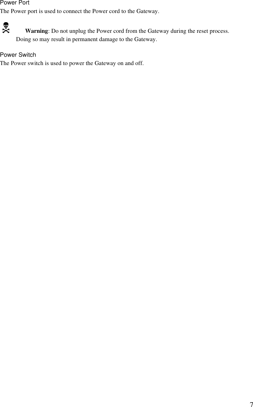  7Power Port The Power port is used to connect the Power cord to the Gateway. N Warning: Do not unplug the Power cord from the Gateway during the reset process. Doing so may result in permanent damage to the Gateway. Power Switch The Power switch is used to power the Gateway on and off. 