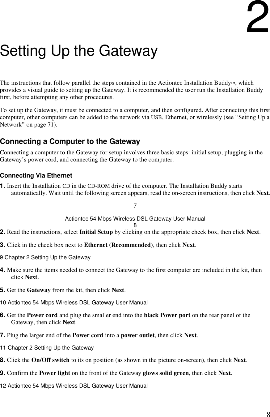  82 Setting Up the Gateway The instructions that follow parallel the steps contained in the Actiontec Installation Buddy™, which provides a visual guide to setting up the Gateway. It is recommended the user run the Installation Buddy first, before attempting any other procedures. To set up the Gateway, it must be connected to a computer, and then configured. After connecting this first computer, other computers can be added to the network via USB, Ethernet, or wirelessly (see “Setting Up a Network” on page 71). Connecting a Computer to the Gateway Connecting a computer to the Gateway for setup involves three basic steps: initial setup, plugging in the Gateway’s power cord, and connecting the Gateway to the computer. Connecting Via Ethernet 1. Insert the Installation CD in the CD-ROM drive of the computer. The Installation Buddy starts automatically. Wait until the following screen appears, read the on-screen instructions, then click Next. 7 Actiontec 54 Mbps Wireless DSL Gateway User Manual 8 2. Read the instructions, select Initial Setup by clicking on the appropriate check box, then click Next.  3. Click in the check box next to Ethernet (Recommended), then click Next.9 Chapter 2 Setting Up the Gateway  4. Make sure the items needed to connect the Gateway to the first computer are included in the kit, then click Next. 5. Get the Gateway from the kit, then click Next.10 Actiontec 54 Mbps Wireless DSL Gateway User Manual  6. Get the Power cord and plug the smaller end into the black Power port on the rear panel of the Gateway, then click Next. 7. Plug the larger end of the Power cord into a power outlet, then click Next.11 Chapter 2 Setting Up the Gateway  8. Click the On/Off switch to its on position (as shown in the picture on-screen), then click Next. 9. Confirm the Power light on the front of the Gateway glows solid green, then click Next.12 Actiontec 54 Mbps Wireless DSL Gateway User Manual  