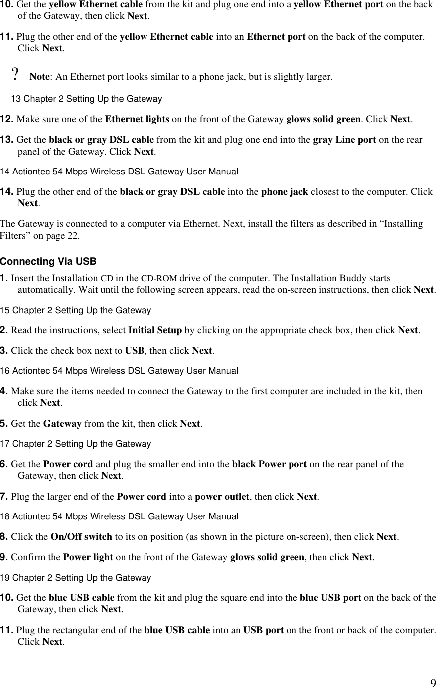  910. Get the yellow Ethernet cable from the kit and plug one end into a yellow Ethernet port on the back of the Gateway, then click Next. 11. Plug the other end of the yellow Ethernet cable into an Ethernet port on the back of the computer. Click Next. ? Note: An Ethernet port looks similar to a phone jack, but is slightly larger.13 Chapter 2 Setting Up the Gateway  12. Make sure one of the Ethernet lights on the front of the Gateway glows solid green. Click Next. 13. Get the black or gray DSL cable from the kit and plug one end into the gray Line port on the rear panel of the Gateway. Click Next.14 Actiontec 54 Mbps Wireless DSL Gateway User Manual  14. Plug the other end of the black or gray DSL cable into the phone jack closest to the computer. Click Next. The Gateway is connected to a computer via Ethernet. Next, install the filters as described in “Installing Filters” on page 22. Connecting Via USB 1. Insert the Installation CD in the CD-ROM drive of the computer. The Installation Buddy starts automatically. Wait until the following screen appears, read the on-screen instructions, then click Next.15 Chapter 2 Setting Up the Gateway  2. Read the instructions, select Initial Setup by clicking on the appropriate check box, then click Next.  3. Click the check box next to USB, then click Next.16 Actiontec 54 Mbps Wireless DSL Gateway User Manual  4. Make sure the items needed to connect the Gateway to the first computer are included in the kit, then click Next. 5. Get the Gateway from the kit, then click Next.17 Chapter 2 Setting Up the Gateway  6. Get the Power cord and plug the smaller end into the black Power port on the rear panel of the Gateway, then click Next. 7. Plug the larger end of the Power cord into a power outlet, then click Next.18 Actiontec 54 Mbps Wireless DSL Gateway User Manual  8. Click the On/Off switch to its on position (as shown in the picture on-screen), then click Next. 9. Confirm the Power light on the front of the Gateway glows solid green, then click Next.19 Chapter 2 Setting Up the Gateway  10. Get the blue USB cable from the kit and plug the square end into the blue USB port on the back of the Gateway, then click Next. 11. Plug the rectangular end of the blue USB cable into an USB port on the front or back of the computer. Click Next.