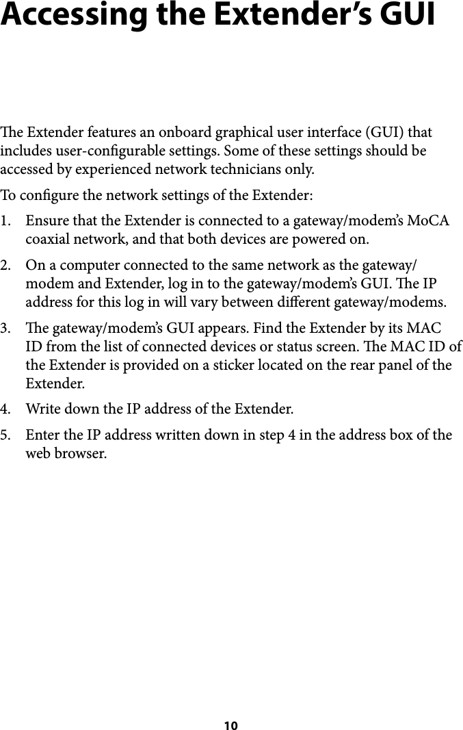 Accessing the Extender’s GUI e Extender features an onboard graphical user interface (GUI) that includes user-congurable settings. Some of these settings should be accessed by experienced network technicians only. To congure the network settings of the Extender: 1. Ensure that the Extender is connected to a gateway/modem’s MoCA coaxial network, and that both devices are powered on.  2. On a computer connected to the same network as the gateway/modem and Extender, log in to the gateway/modem’s GUI. e IP address for this log in will vary between dierent gateway/modems. 3. e gateway/modem’s GUI appears. Find the Extender by its MAC ID from the list of connected devices or status screen. e MAC ID of the Extender is provided on a sticker located on the rear panel of the Extender. 4. Write down the IP address of the Extender. 5. Enter the IP address written down in step 4 in the address box of the web browser.&quot; 10