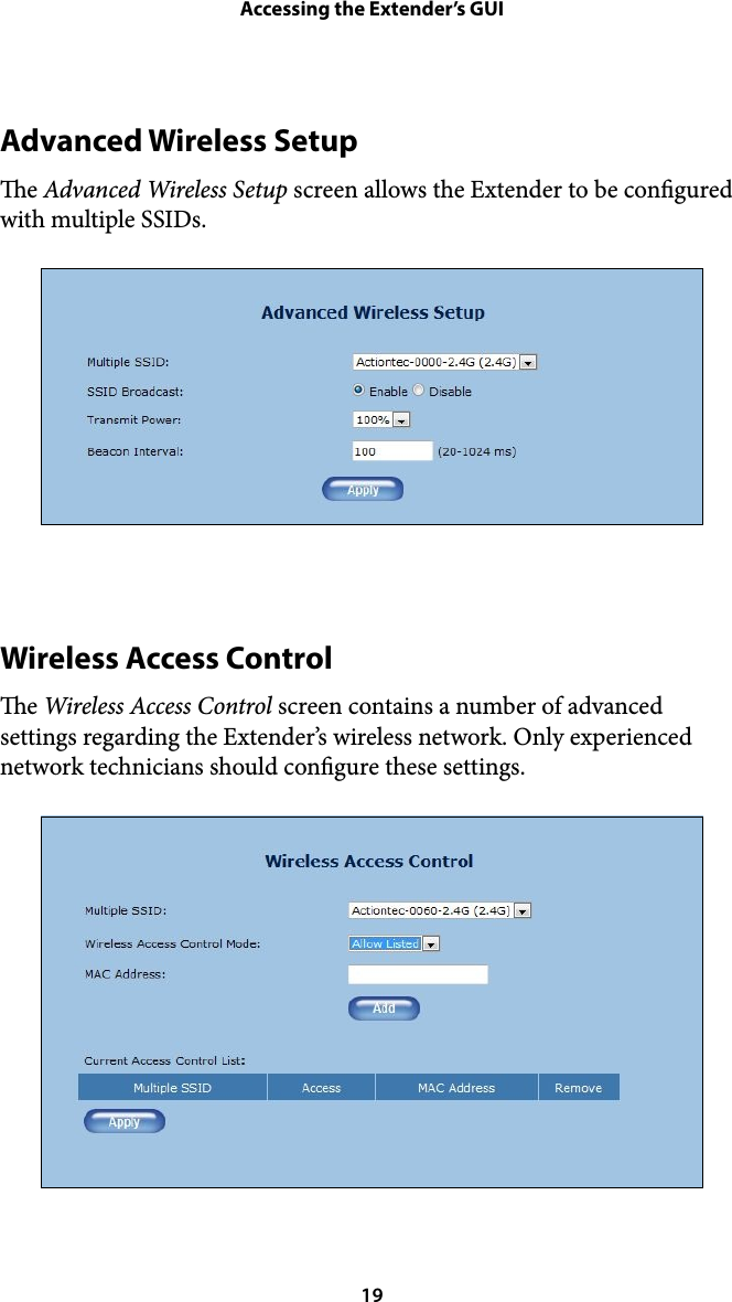 Accessing the Extender’s GUIAdvanced Wireless Setup e Advanced Wireless Setup screen allows the Extender to be congured with multiple SSIDs. !Wireless Access Control e Wireless Access Control screen contains a number of advanced settings regarding the Extender’s wireless network. Only experienced network technicians should congure these settings. ! 19