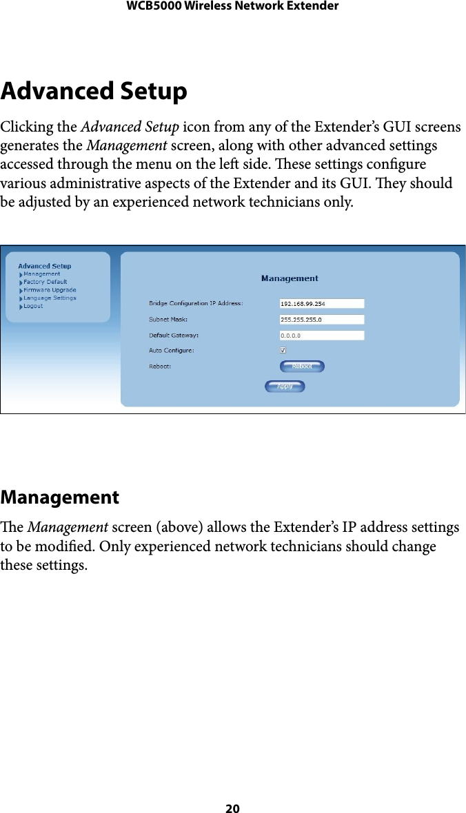 WCB5000 Wireless Network ExtenderAdvanced Setup Clicking the Advanced Setup icon from any of the Extender’s GUI screens generates the Management screen, along with other advanced settings accessed through the menu on the le side. ese settings congure various administrative aspects of the Extender and its GUI. ey should be adjusted by an experienced network technicians only. !Management e Management screen (above) allows the Extender’s IP address settings to be modied. Only experienced network technicians should change these settings.  ! 20