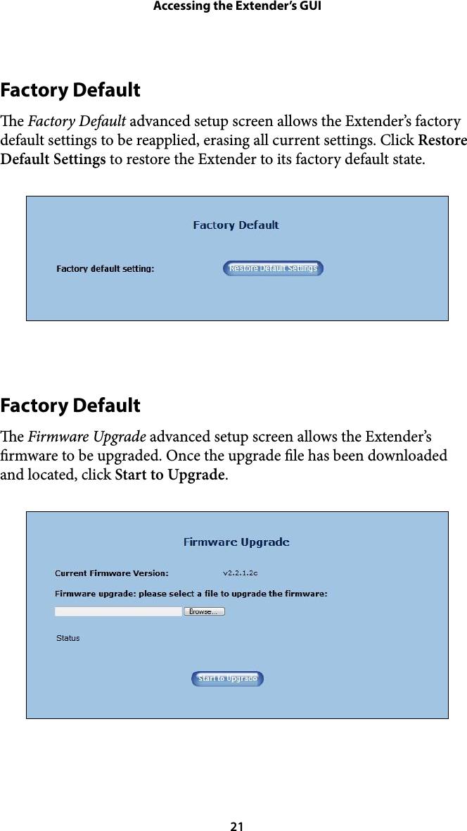 Accessing the Extender’s GUIFactory Default e Factory Default advanced setup screen allows the Extender’s factory default settings to be reapplied, erasing all current settings. Click Restore Default Settings to restore the Extender to its factory default state. !Factory Default e Firmware Upgrade advanced setup screen allows the Extender’s rmware to be upgraded. Once the upgrade le has been downloaded and located, click Start to Upgrade.  21