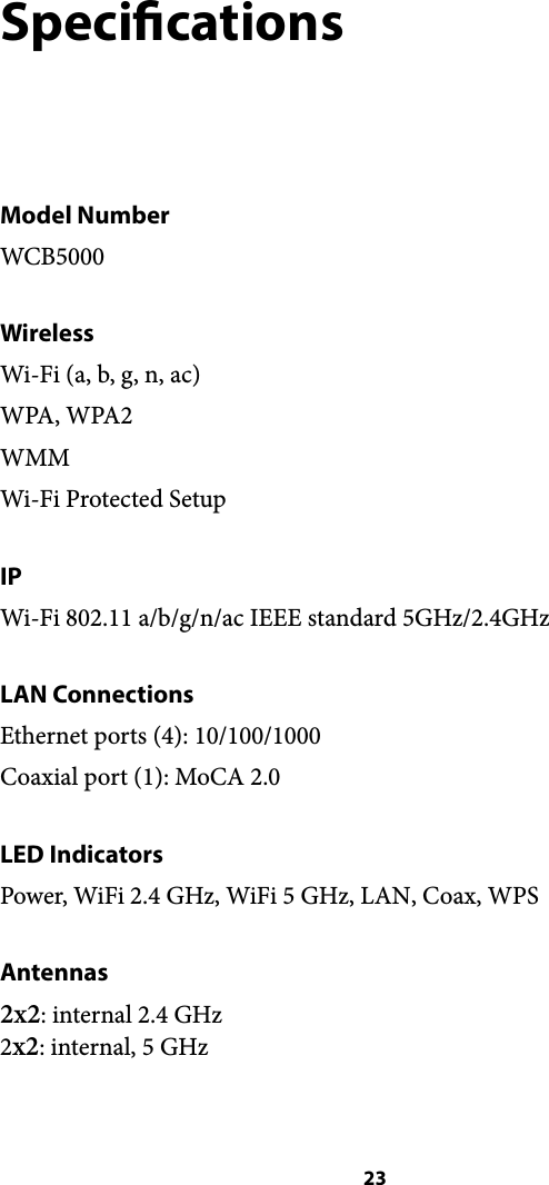 Specications Model Number WCB5000 Wireless Wi-Fi (a, b, g, n, ac) WPA, WPA2 WMM Wi-Fi Protected Setup IP Wi-Fi 802.11 a/b/g/n/ac IEEE standard 5GHz/2.4GHz LAN Connections Ethernet ports (4): 10/100/1000 Coaxial port (1): MoCA 2.0 LED Indicators Power, WiFi 2.4 GHz, WiFi 5 GHz, LAN, Coax, WPS Antennas 2x2: internal 2.4 GHz!2x2: internal, 5 GHz ! 23