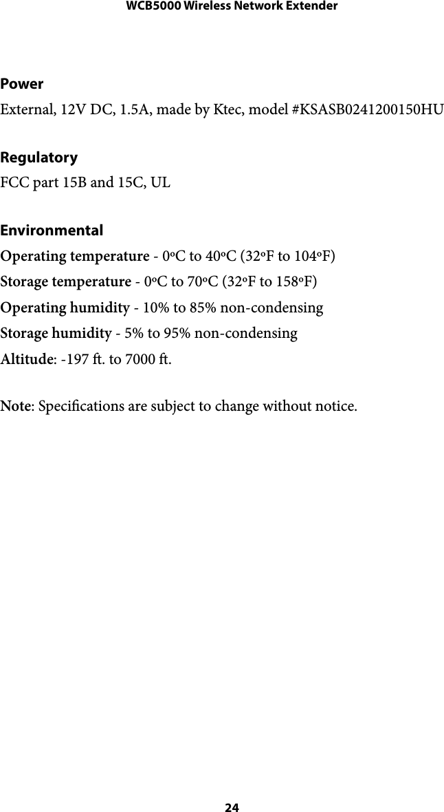 WCB5000 Wireless Network ExtenderPower External, 12V DC, 1.5A, made by Ktec, model #KSASB0241200150HU  Regulatory FCC part 15B and 15C, UL Environmental Operating temperature - 0ºC to 40ºC (32ºF to 104ºF) Storage temperature - 0ºC to 70ºC (32ºF to 158ºF) Operating humidity - 10% to 85% non-condensing Storage humidity - 5% to 95% non-condensing Altitude: -197 . to 7000 . Note: Specications are subject to change without notice. !! 24