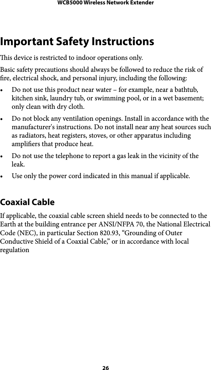 WCB5000 Wireless Network ExtenderImportant Safety Instructions is device is restricted to indoor operations only. Basic safety precautions should always be followed to reduce the risk of re, electrical shock, and personal injury, including the following: • Do not use this product near water – for example, near a bathtub, kitchen sink, laundry tub, or swimming pool, or in a wet basement; only clean with dry cloth. • Do not block any ventilation openings. Install in accordance with the manufacturer&apos;s instructions. Do not install near any heat sources such as radiators, heat registers, stoves, or other apparatus including ampliers that produce heat. • Do not use the telephone to report a gas leak in the vicinity of the leak. • Use only the power cord indicated in this manual if applicable. Coaxial Cable If applicable, the coaxial cable screen shield needs to be connected to the Earth at the building entrance per ANSI/NFPA 70, the National Electrical Code (NEC), in particular Section 820.93, “Grounding of Outer Conductive Shield of a Coaxial Cable,” or in accordance with local regulation&quot; 26