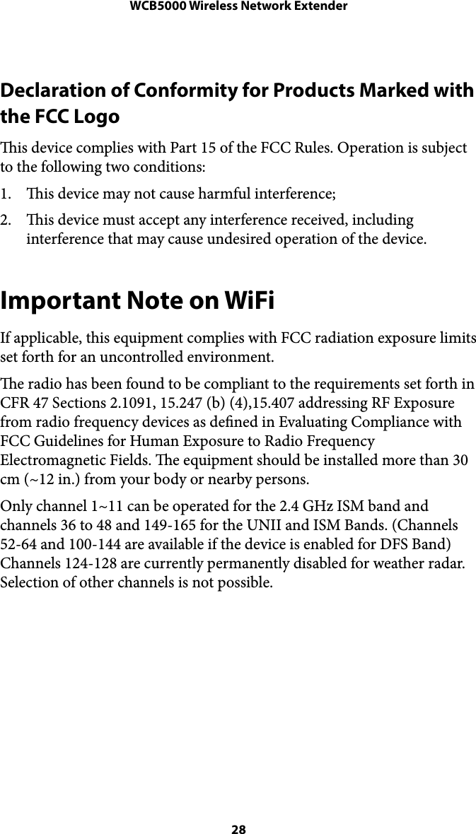 WCB5000 Wireless Network ExtenderDeclaration of Conformity for Products Marked with the FCC Logo is device complies with Part 15 of the FCC Rules. Operation is subject to the following two conditions: 1. is device may not cause harmful interference; 2. is device must accept any interference received, including interference that may cause undesired operation of the device. Important Note on WiFi If applicable, this equipment complies with FCC radiation exposure limits set forth for an uncontrolled environment.  e radio has been found to be compliant to the requirements set forth in CFR 47 Sections 2.1091, 15.247 (b) (4),15.407 addressing RF Exposure from radio frequency devices as dened in Evaluating Compliance with FCC Guidelines for Human Exposure to Radio Frequency Electromagnetic Fields. e equipment should be installed more than 30 cm (~12 in.) from your body or nearby persons. Only channel 1~11 can be operated for the 2.4 GHz ISM band and channels 36 to 48 and 149-165 for the UNII and ISM Bands. (Channels 52-64 and 100-144 are available if the device is enabled for DFS Band) Channels 124-128 are currently permanently disabled for weather radar. Selection of other channels is not possible.   28